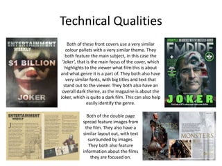 Technical Qualities
Both of these front covers use a very similar
colour pallets with a very similar theme. They
both feature the main subject, in this case the
‘Joker’, that is the main focus of the cover, which
highlights to the viewer what film this is about
and what genre it is a part of. They both also have
very similar fonts, with big titles and text that
stand out to the viewer. They both also have an
overall dark theme, as the magazine is about the
Joker, which is quite a dark film. This can also help
easily identify the genre.
Both of the double page
spread feature images from
the film. They also have a
similar layout out, with text
surrounded by images.
They both also feature
information about the films
they are focused on.
 