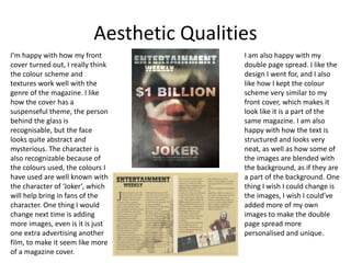 Aesthetic Qualities
I’m happy with how my front
cover turned out, I really think
the colour scheme and
textures work well with the
genre of the magazine. I like
how the cover has a
suspenseful theme, the person
behind the glass is
recognisable, but the face
looks quite abstract and
mysterious. The character is
also recognizable because of
the colours used, the colours I
have used are well known with
the character of ‘Joker’, which
will help bring in fans of the
character. One thing I would
change next time is adding
more images, even is it is just
one extra advertising another
film, to make it seem like more
of a magazine cover.
I am also happy with my
double page spread. I like the
design I went for, and I also
like how I kept the colour
scheme very similar to my
front cover, which makes it
look like it is a part of the
same magazine. I am also
happy with how the text is
structured and looks very
neat, as well as how some of
the images are blended with
the background, as if they are
a part of the background. One
thing I wish I could change is
the images, I wish I could’ve
added more of my own
images to make the double
page spread more
personalised and unique.
 