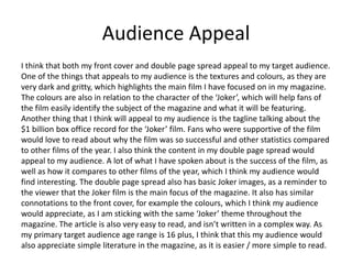 Audience Appeal
I think that both my front cover and double page spread appeal to my target audience.
One of the things that appeals to my audience is the textures and colours, as they are
very dark and gritty, which highlights the main film I have focused on in my magazine.
The colours are also in relation to the character of the ‘Joker’, which will help fans of
the film easily identify the subject of the magazine and what it will be featuring.
Another thing that I think will appeal to my audience is the tagline talking about the
$1 billion box office record for the ‘Joker’ film. Fans who were supportive of the film
would love to read about why the film was so successful and other statistics compared
to other films of the year. I also think the content in my double page spread would
appeal to my audience. A lot of what I have spoken about is the success of the film, as
well as how it compares to other films of the year, which I think my audience would
find interesting. The double page spread also has basic Joker images, as a reminder to
the viewer that the Joker film is the main focus of the magazine. It also has similar
connotations to the front cover, for example the colours, which I think my audience
would appreciate, as I am sticking with the same ‘Joker’ theme throughout the
magazine. The article is also very easy to read, and isn’t written in a complex way. As
my primary target audience age range is 16 plus, I think that this my audience would
also appreciate simple literature in the magazine, as it is easier / more simple to read.
 