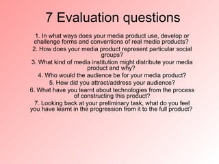 7 Evaluation questions
  1. In what ways does your media product use, develop or
 challenge forms and conventions of real media products?
 2. How does your media product represent particular social
                           groups?
3. What kind of media institution might distribute your media
                      product and why?
   4. Who would the audience be for your media product?
        5. How did you attract/address your audience?
6. What have you learnt about technologies from the process
                 of constructing this product?
  7. Looking back at your preliminary task, what do you feel
you have learnt in the progression from it to the full product?
 
