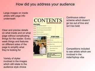 How did you address your audience

 Large images on inside
 artists with page info
                                          Continuous colour
 underneath
                                          scheme which doesn’t
                                          go too out of line and
                                          isn’t too bold
Clear and precise details
on what inside and on what
page without complicating
things for the reader. Every
week things and features
on different sides of the
page to simplify what
                                          Competitions included
they’re looking for
                                          to see artists which are
                                          involved in the
 Variety of styles                        indie/hiphop vibe
 involved in the images
 which still relate to the
 audience style choice
 