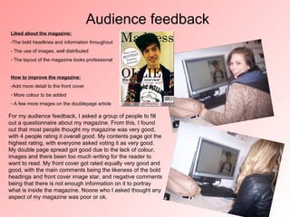 Audience feedback
Liked about the magazine:
-The bold headlines and information throughout
- The use of images, well distributed
- The layout of the magazine looks professional


How to improve the magazine:
-Add more detail to the front cover
- More colour to be added
- A few more images on the doublepage article

For my audience feedback, I asked a group of people to fill
out a questionnaire about my magazine. From this, I found
out that most people thought my magazine was very good,
with 4 people rating it overall good. My contents page got the
highest rating, with everyone asked voting it as very good.
My double page spread got good due to the lack of colour,
images and there been too much writing for the reader to
want to read. My front cover got rated equally very good and
good, with the main comments being the likeness of the bold
headings and front cover image star, and negative comments
being that there is not enough information on it to portray
what is inside the magazine. Noone who I asked thought any
aspect of my magazine was poor or ok.
 