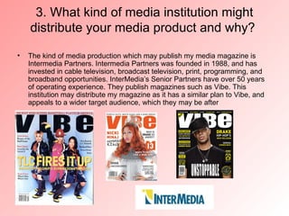 3. What kind of media institution might
    distribute your media product and why?

•   The kind of media production which may publish my media magazine is
    Intermedia Partners. Intermedia Partners was founded in 1988, and has
    invested in cable television, broadcast television, print, programming, and
    broadband opportunities. InterMedia’s Senior Partners have over 50 years
    of operating experience. They publish magazines such as Vibe. This
    institution may distribute my magazine as it has a similar plan to Vibe, and
    appeals to a wider target audience, which they may be after
 