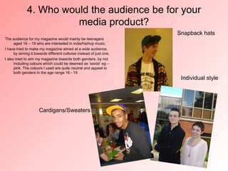 4. Who would the audience be for your
                       media product?
                                                                     Snapback hats
The audience for my magazine would mainly be teenagers
      aged 16 – 19 who are interested in indie/hiphop music.
I have tried to make my magazine aimed at a wide audience,
      by aiming it towards different cultures instead of just one.
I also tried to aim my magazine towards both genders, by not
      including colours which could be deemed as ‘sexist’ eg –
      pink. The colours I used are quite neutral and appeal to
      both genders in the age range 16 - 19
                                                                      Individual style




                     Cardigans/Sweaters
 