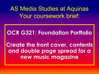 AS Media Studies at Aquinas
    Your coursework brief:

OCR G321: Foundation Portfolio

Create the front cover, contents
and double page spread for a
    new music magazine
 