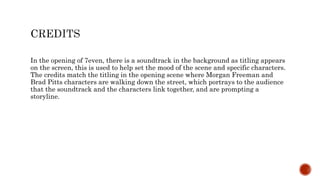 In the opening of 7even, there is a soundtrack in the background as titling appears
on the screen, this is used to help set the mood of the scene and specific characters.
The credits match the titling in the opening scene where Morgan Freeman and
Brad Pitts characters are walking down the street, which portrays to the audience
that the soundtrack and the characters link together, and are prompting a
storyline.
 