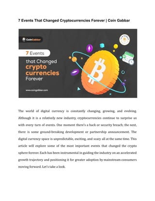 7 Events That Changed Cryptocurrencies Forever | Coin Gabbar
The world of digital currency is constantly changing, growing, and evolving.
Although it is a relatively new industry, cryptocurrencies continue to surprise us
with every turn of events. One moment there's a hack or security breach; the next,
there is some ground-breaking development or partnership announcement. The
digital currency space is unpredictable, exciting, and scary all at the same time. This
article will explore some of the most important events that changed the crypto
sphere forever. Each has been instrumental in guiding the industry on an accelerated
growth trajectory and positioning it for greater adoption by mainstream consumers
moving forward. Let's take a look.
 