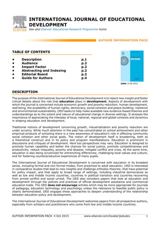 AUTHOR INFORMATION PACK 4 Oct 2015 www.elsevier.com/locate/ijedudev 1
INTERNATIONAL JOURNAL OF EDUCATIONAL
DEVELOPMENT
See also Elsevier Educational Research Programme home
AUTHOR INFORMATION PACK
TABLE OF CONTENTS
.
XXX
.
• Description
• Audience
• Impact Factor
• Abstracting and Indexing
• Editorial Board
• Guide for Authors
p.1
p.2
p.2
p.2
p.2
p.4
ISSN: 0738-0593
DESCRIPTION
.
The purpose of the International Journal of Educational Development is to report new insight and foster
critical debate about the role that education plays in development. Aspects of development with
which the journal is concerned include economic growth and poverty reduction; human development,
well being, the availability of human rights; democracy, social cohesion and peace-building; resilience
and environmental sustainability. IJED seeks to help make available new evidence-based theories and
understandings as to the extent and nature of educational change in diverse settings. It stresses the
importance of appreciating the interplay of local, national, regional and global contexts and dynamics
in shaping education and development.
Traditional notions of development concerning growth, industrialization and poverty reduction are
under scrutiny. While much attention in the past has concentrated on school achievement and other
empirical products of schooling there is a new awareness of education's role in affecting community
social cohesion and other social goals. The notion of development itself is broadening, both as
a theoretical construct and in its policy and program manifestations. Education is prominent in
discussions and critiques of development. Here too perspectives may vary. Education is designed to
promote human capability and better the chances for social justice, promote competitiveness and
productivity; reduce inequality, poverty and disease; mitigate conflict and crisis. At the same time,
education is also being scrutinized for entrenching differences; challenging local values and culture;
and for fostering counterproductive experiences of many pupils.
The International Journal of Educational Development is concerned with education in its broadest
sense, including formal and non-formal modes, from preschool to adult education. IJED is interested
in comparative studies that lead to new insights and challenge orthodox theories; that have potential
for policy impact; and that apply to broad range of settings, including industrial democracies as
well as low and middle income countries, countries in political transition and countries recovering
from armed conflict and social unrest. The IJED also considers papers that look at education and
development through the policies and practices of official development assistance and commercial
education trade. The IJED does not encourage articles which may be more appropriate for journals
of pedagogy, education technology and psychology unless the relevance to feasible public policy is
clearly demonstrated. IJED engages these approaches to deepen understanding of the relationship
between education policy and development.
The International Journal of Educational Development welcomes papers from all prospective authors,
especially from scholars and practitioners who come from low and middle income countries.
 