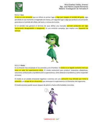 Nicol Estefani Valdez Jimenez
Mgr. José Ramiro Zapata Barrientos
Materia: Investigación de mercados II
“LIBEREMOS BOLIVIA”
9.2.1.2 Asco
El asco es una sensación que se refiere en primer lugar a algo que repugna al sentido del gusto, algo
percibido en ese momento o imaginado con viveza, y en segundo lugar a algo que produce una sensación
parecida en el sentido del olfato, del tacto, o incluso de la vista.
En el sentido más general el término de asco define una marcada aversión producida por algo
fuertemente desagradable o repugnante. Es una emoción compleja, que implica una respuesta de
rechazo.
9.2.1.3 Miedo
Es la emoción más estudiada en los animales y en el hombre. El miedo es un legado evolutivo vital que
tiene un valor de supervivencia obvio. El miedo evolucionó para producir respuestas adaptativas,
soluciones conductuales al problema de la supervivencia, cómo detectar el problema y cómo responder
al mismo.
El miedo es un estado emocional negativo o aversivo con una activación muy elevada que incita la
evitación y el escape de las situaciones que amenazan la supervivencia o el bienestar del organismo.
El miedo excesivo puede causar ataques de pánico y hasta enfermedades concretas.
 