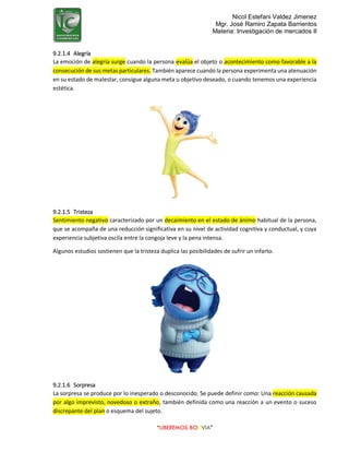 Nicol Estefani Valdez Jimenez
Mgr. José Ramiro Zapata Barrientos
Materia: Investigación de mercados II
“LIBEREMOS BOLIVIA”
9.2.1.4 Alegría
La emoción de alegría surge cuando la persona evalúa el objeto o acontecimiento como favorable a la
consecución de sus metas particulares. También aparece cuando la persona experimenta una atenuación
en su estado de malestar, consigue alguna meta u objetivo deseado, o cuando tenemos una experiencia
estética.
9.2.1.5 Tristeza
Sentimiento negativo caracterizado por un decaimiento en el estado de ánimo habitual de la persona,
que se acompaña de una reducción significativa en su nivel de actividad cognitiva y conductual, y cuya
experiencia subjetiva oscila entre la congoja leve y la pena intensa.
Algunos estudios sostienen que la tristeza duplica las posibilidades de sufrir un infarto.
9.2.1.6 Sorpresa
La sorpresa se produce por lo inesperado o desconocido. Se puede definir como: Una reacción causada
por algo imprevisto, novedoso o extraño, también definida como una reacción a un evento o suceso
discrepante del plan o esquema del sujeto.
 