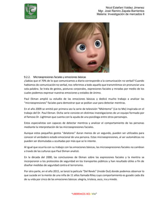 Nicol Estefani Valdez Jimenez
Mgr. José Ramiro Zapata Barrientos
Materia: Investigación de mercados II
“LIBEREMOS BOLIVIA”
9.2.2. Microexpresiones faciales y emociones básicas
¿Sabías que el 70% de lo que comunicamos a diario corresponde a la comunicación no verbal? Cuando
hablamos de comunicación no verbal, nos referimos a todo aquello que transmitimos sin pronunciar una
sola palabra. Se trata de gestos, posturas corporales, expresiones faciales y miradas por medio de los
cuales podemos expresar nuestras emociones y estados de ánimo.
Paul Ekman amplió su estudio de las emociones básicas y dedicó mucho trabajo a analizar las
“microexpresiones” faciales para demostrar que se podían usar para detectar mentiras.
En el año 2009 se emitió por primera vez la serie de televisión “Miénteme” (Lie to Me) inspirada en el
trabajo del Dr. Paul Ekman. Dicha serie consiste en distintas investigaciones de un equipo formado por
el famoso Dr. Lightman que cuenta con la ayuda de una psicóloga entre otros personajes.
Estos especialistas son capaces de detectar mentiras y analizar el comportamiento de las personas
mediante la interpretación de las microexpresiones faciales.
Aunque estos pequeños gestos “delatores” duran menos de un segundo, pueden ser utilizados para
conocer el verdadero estado emocional de una persona. Estas microexpresiones, al ser automáticas no
pueden ser disimuladas u ocultadas por más que se lo intente.
Al igual que ocurría con su trabajo con las emociones básicas, las microexpresiones faciales no cambian
a través de las culturas que Paul Ekman analizó.
En la década del 2000, las conclusiones de Ekman sobre las expresiones faciales y la mentira se
incorporaron a los protocolos de seguridad en los transportes públicos y han resultado útiles a fin de
diseñar medidas de seguridad contra el terrorismo.
Por otra parte, en el año 2015, se lanzó la película “Del Revés” (Inside Out) donde podemos observar lo
que sucede en la mente de una niña de 11 años llamada Riley cuyo comportamiento es guiado cada día
de su vida por cinco de las emociones básicas: alegría, tristeza, asco, ira y miedo.
 