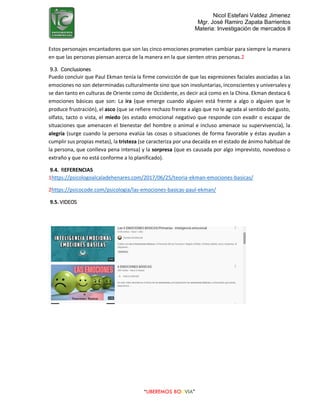 Nicol Estefani Valdez Jimenez
Mgr. José Ramiro Zapata Barrientos
Materia: Investigación de mercados II
“LIBEREMOS BOLIVIA”
Estos personajes encantadores que son las cinco emociones prometen cambiar para siempre la manera
en que las personas piensan acerca de la manera en la que sienten otras personas.2
9.3. Conclusiones
Puedo concluir que Paul Ekman tenía la firme convicción de que las expresiones faciales asociadas a las
emociones no son determinadas culturalmente sino que son involuntarias, inconscientes y universales y
se dan tanto en culturas de Oriente como de Occidente, es decir acá como en la China. Ekman destaca 6
emociones básicas que son: La ira (que emerge cuando alguien está frente a algo o alguien que le
produce frustración), el asco (que se refiere rechazo frente a algo que no le agrada al sentido del gusto,
olfato, tacto o vista, el miedo (es estado emocional negativo que responde con evadir o escapar de
situaciones que amenacen el bienestar del hombre o animal e incluso amenace su supervivencia), la
alegría (surge cuando la persona evalúa las cosas o situaciones de forma favorable y éstas ayudan a
cumplir sus propias metas), la tristeza (se caracteriza por una decaída en el estado de ánimo habitual de
la persona, que conlleva pena intensa) y la sorpresa (que es causada por algo imprevisto, novedoso o
extraño y que no está conforme a lo planificado).
9.4. REFERENCIAS
1https://psicologoalcaladehenares.com/2017/06/25/teoria-ekman-emociones-basicas/
2https://psicocode.com/psicologia/las-emociones-basicas-paul-ekman/
9.5. VIDEOS
 