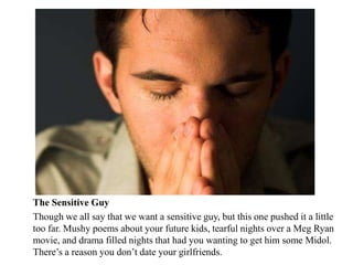 The Sensitive Guy
Though we all say that we want a sensitive guy, but this one pushed it a little
too far. Mushy poems about your future kids, tearful nights over a Meg Ryan
movie, and drama filled nights that had you wanting to get him some Midol.
There’s a reason you don’t date your girlfriends.
 