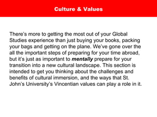 Culture & Values
There’s more to getting the most out of your Global
Studies experience than just buying your books, packing
your bags and getting on the plane. We’ve gone over the
all the important steps of preparing for your time abroad,
but it’s just as important to mentally prepare for your
transition into a new cultural landscape. This section is
intended to get you thinking about the challenges and
benefits of cultural immersion, and the ways that St.
John’s University’s Vincentian values can play a role in it.
 