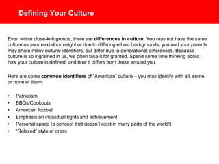 Defining Your Culture
Even within close-knit groups, there are differences in culture. You may not have the same
culture as your next-door neighbor due to differing ethnic backgrounds; you and your parents
may share many cultural identifiers, but differ due to generational differences. Because
culture is so ingrained in us, we often take it for granted. Spend some time thinking about
how your culture is defined, and how it differs from those around you.
Here are some common identifiers of “American” culture – you may identify with all, some,
or none of them:
• Patriotism
• BBQs/Cookouts
• American football
• Emphasis on individual rights and achievement
• Personal space (a concept that doesn’t exist in many parts of the world!)
• “Relaxed” style of dress
 