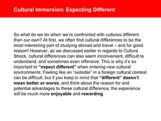 Cultural Immersion: Expecting Different
So what do we do when we’re confronted with cultures different
than our own? At first, we often find cultural differences to be the
most interesting part of studying abroad and travel – and for good
reason! However, as we discussed earlier in regards to Culture
Shock, cultural differences can also seem inconvenient, difficult to
understand, and sometimes even offensive. This is why it’s so
important to “expect different” when entering new cultural
environments. Feeling like an “outsider” in a foreign cultural context
can be difficult, but if you keep in mind that “different” doesn’t
mean better or worse, and think about the reason for and
potential advantages to these cultural difference, the experience
will be much more enjoyable and rewarding.
 