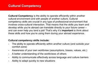 Cultural Competency
Cultural Competency is the ability to operate efficiently within another
cultural environment and with people of another culture. Cultural
competency skills are crucial in any type of professional environment that
involves cross-cultural interaction. That means that the skills you learn and
develop while you’re abroad can translate directly to your future career –
and can even help you land a job! That’s why it’s important to think about
these skills and how you’re using them during your abroad experience.
Cultural competency skills include:
- The ability to operate efficiently within another culture (and outside your
comfort zone)
- Awareness of your own worldview (assumptions, biases, values, etc.)
- A better understanding of the worldviews of others
- Ability to communicate effectively across language and culture barriers
- Ability to adapt quickly to new situations
 