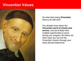 Vincentian Values
So what does being Vincentian
have to do with this?
You already know about the
Vincentian spirit of charity and
service, and you’ll likely have
multiple opportunities to serve
during your program. But there are
other ways you can live the
Vincentian mission through your
study abroad experience.
 