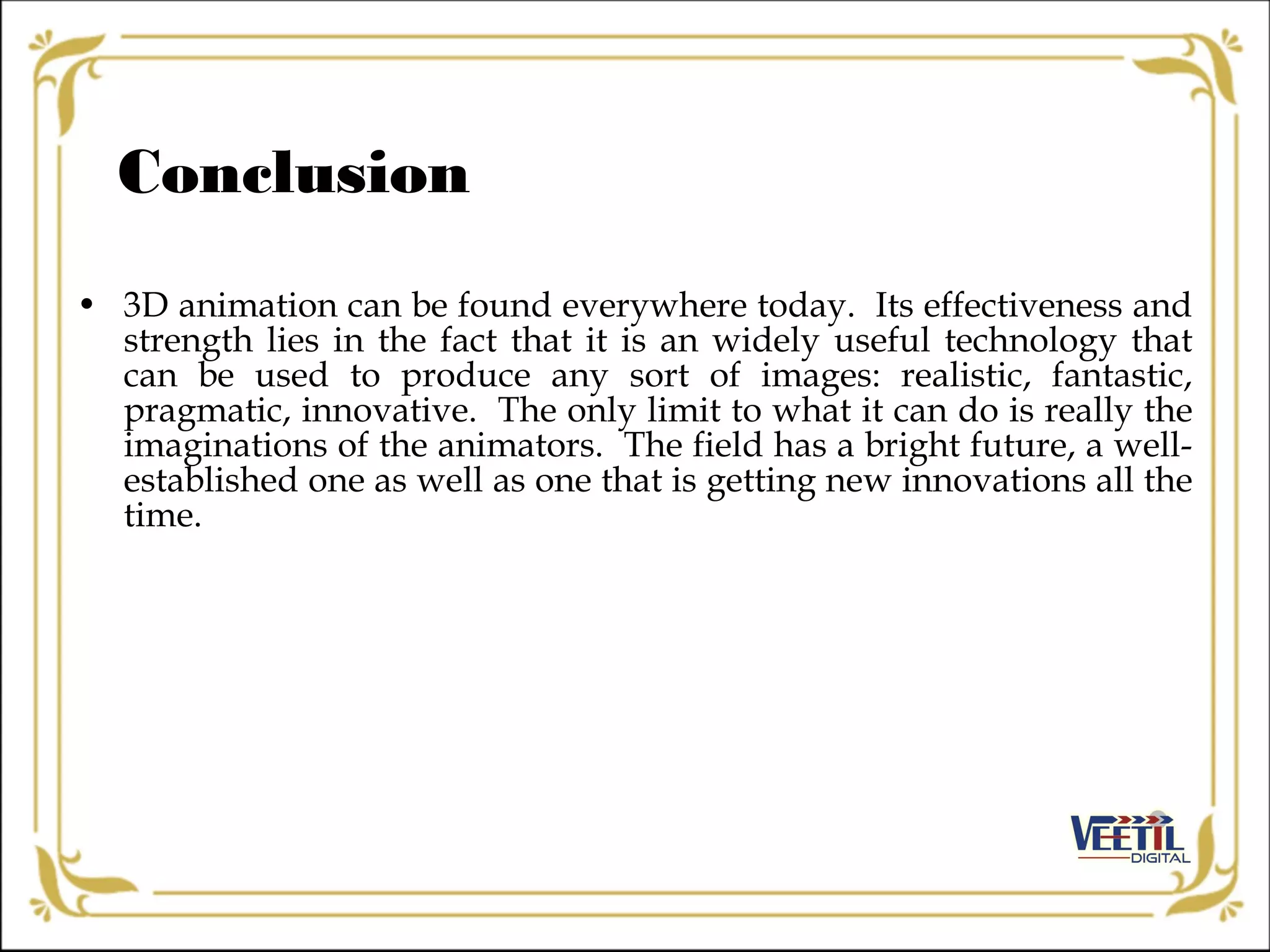 • 3D animation can be found everywhere today. Its effectiveness and
strength lies in the fact that it is an widely useful technology that
can be used to produce any sort of images: realistic, fantastic,
pragmatic, innovative. The only limit to what it can do is really the
imaginations of the animators. The field has a bright future, a well-
established one as well as one that is getting new innovations all the
time.
Conclusion
 