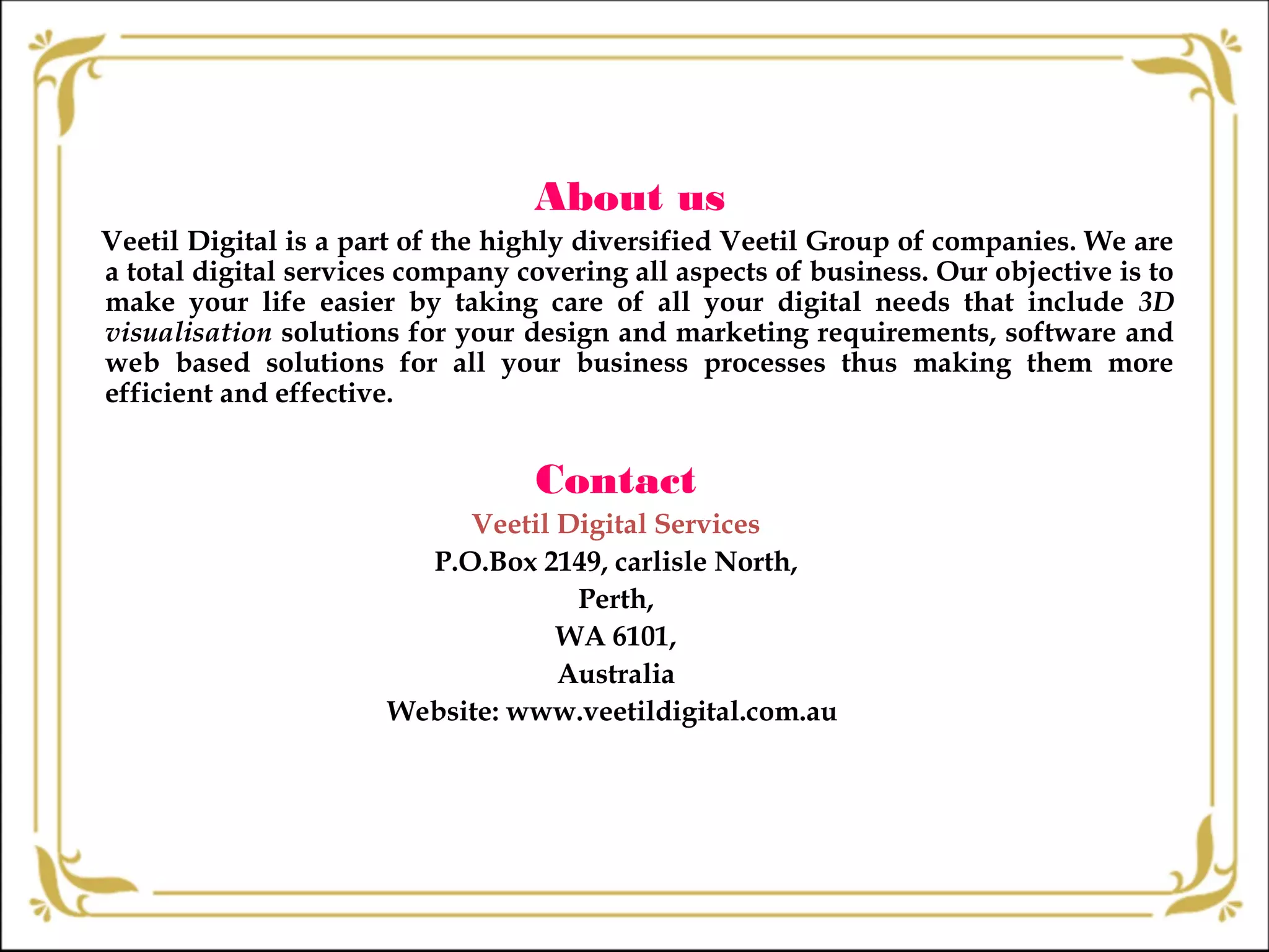About us
Veetil Digital is a part of the highly diversified Veetil Group of companies. We are
a total digital services company covering all aspects of business. Our objective is to
make your life easier by taking care of all your digital needs that include 3D
visualisation solutions for your design and marketing requirements, software and
web based solutions for all your business processes thus making them more
efficient and effective.
Contact
Veetil Digital Services
P.O.Box 2149, carlisle North,
Perth,
WA 6101,
Australia
Website: www.veetildigital.com.au
 