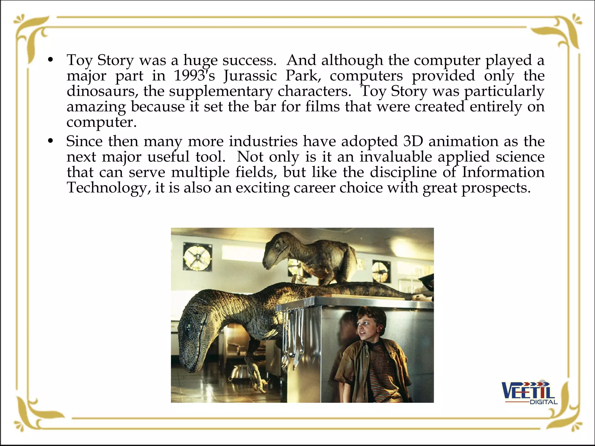 • Toy Story was a huge success. And although the computer played a
major part in 1993′s Jurassic Park, computers provided only the
dinosaurs, the supplementary characters. Toy Story was particularly
amazing because it set the bar for films that were created entirely on
computer.
• Since then many more industries have adopted 3D animation as the
next major useful tool. Not only is it an invaluable applied science
that can serve multiple fields, but like the discipline of Information
Technology, it is also an exciting career choice with great prospects.
 