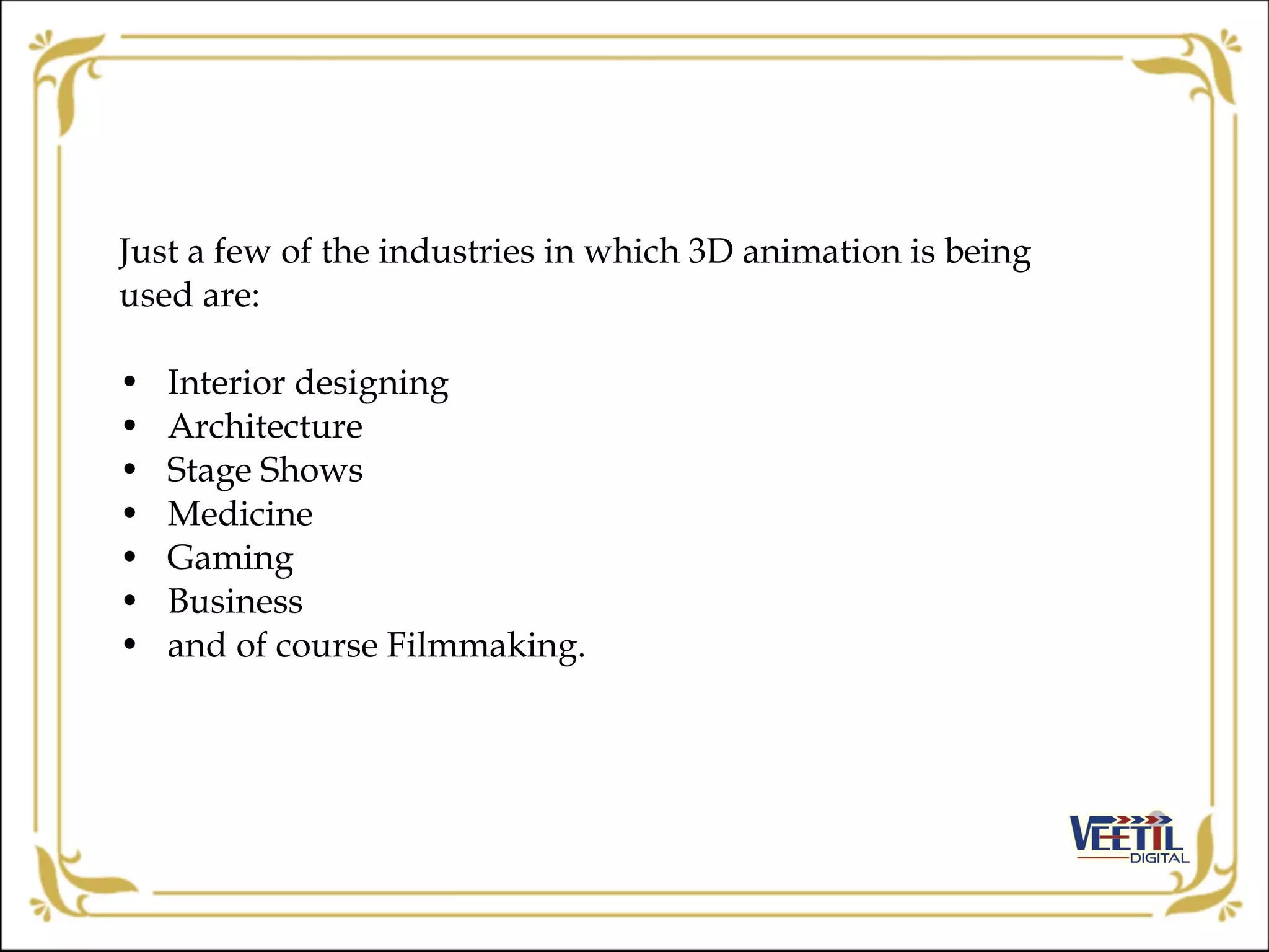 Just a few of the industries in which 3D animation is being
used are:
• Interior designing
• Architecture
• Stage Shows
• Medicine
• Gaming
• Business
• and of course Filmmaking.
 