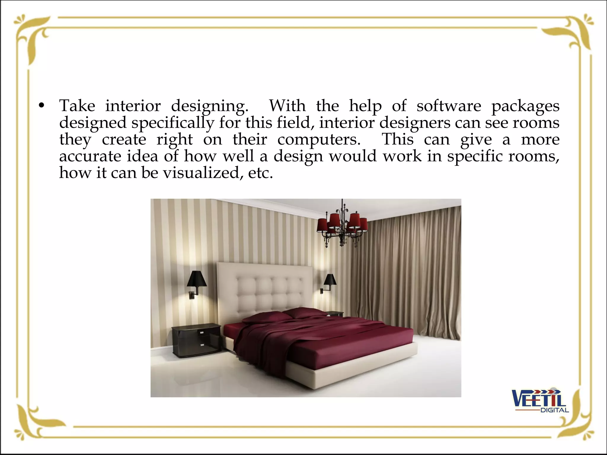 • Take interior designing. With the help of software packages
designed specifically for this field, interior designers can see rooms
they create right on their computers. This can give a more
accurate idea of how well a design would work in specific rooms,
how it can be visualized, etc.
 