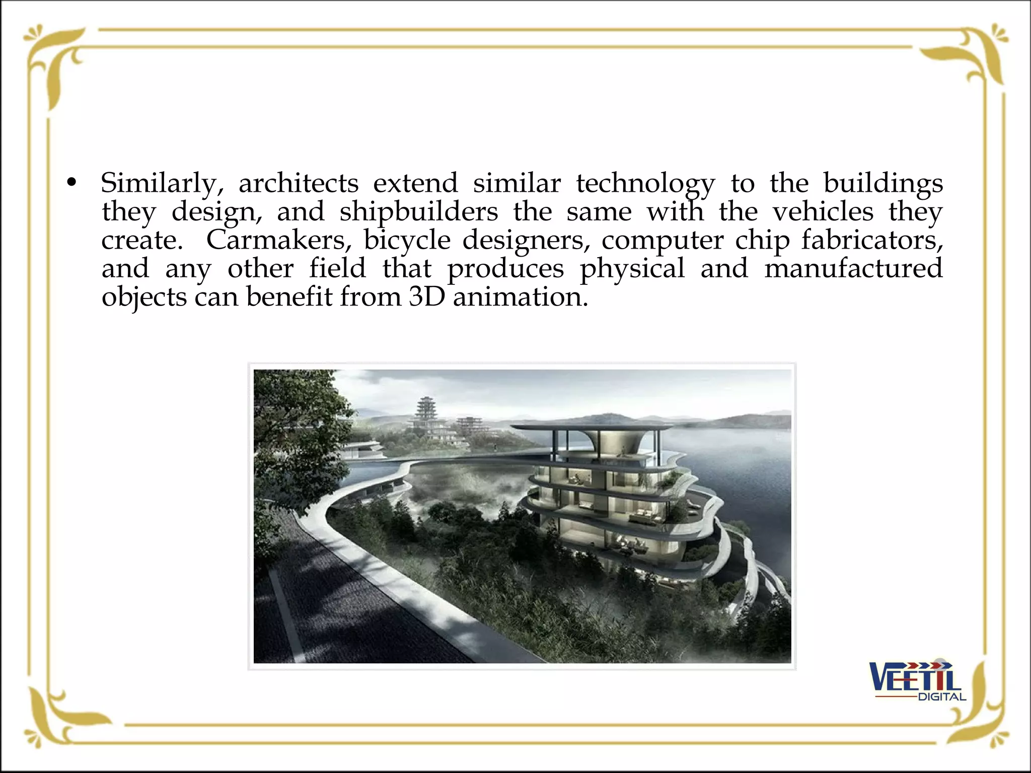 • Similarly, architects extend similar technology to the buildings
they design, and shipbuilders the same with the vehicles they
create. Carmakers, bicycle designers, computer chip fabricators,
and any other field that produces physical and manufactured
objects can benefit from 3D animation.
 