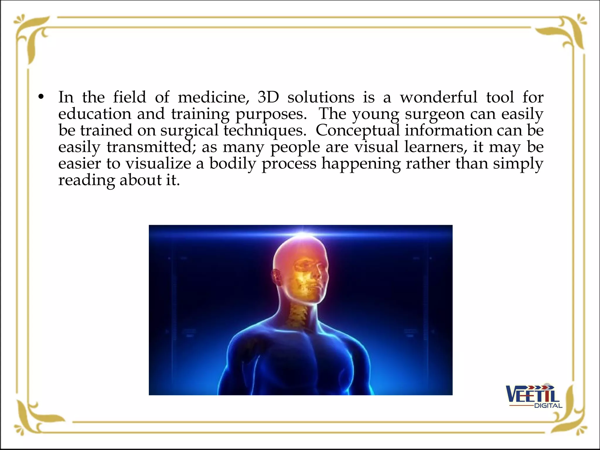 • In the field of medicine, 3D solutions is a wonderful tool for
education and training purposes. The young surgeon can easily
be trained on surgical techniques. Conceptual information can be
easily transmitted; as many people are visual learners, it may be
easier to visualize a bodily process happening rather than simply
reading about it.
 