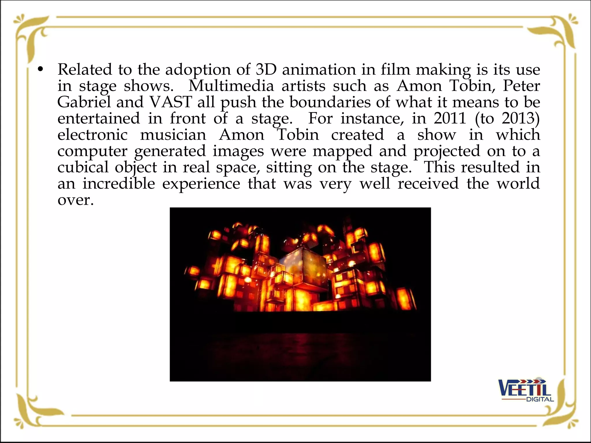 • Related to the adoption of 3D animation in film making is its use
in stage shows. Multimedia artists such as Amon Tobin, Peter
Gabriel and VAST all push the boundaries of what it means to be
entertained in front of a stage. For instance, in 2011 (to 2013)
electronic musician Amon Tobin created a show in which
computer generated images were mapped and projected on to a
cubical object in real space, sitting on the stage. This resulted in
an incredible experience that was very well received the world
over.
 