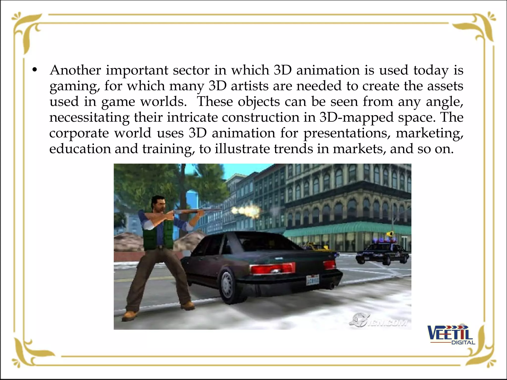 • Another important sector in which 3D animation is used today is
gaming, for which many 3D artists are needed to create the assets
used in game worlds. These objects can be seen from any angle,
necessitating their intricate construction in 3D-mapped space. The
corporate world uses 3D animation for presentations, marketing,
education and training, to illustrate trends in markets, and so on.
 