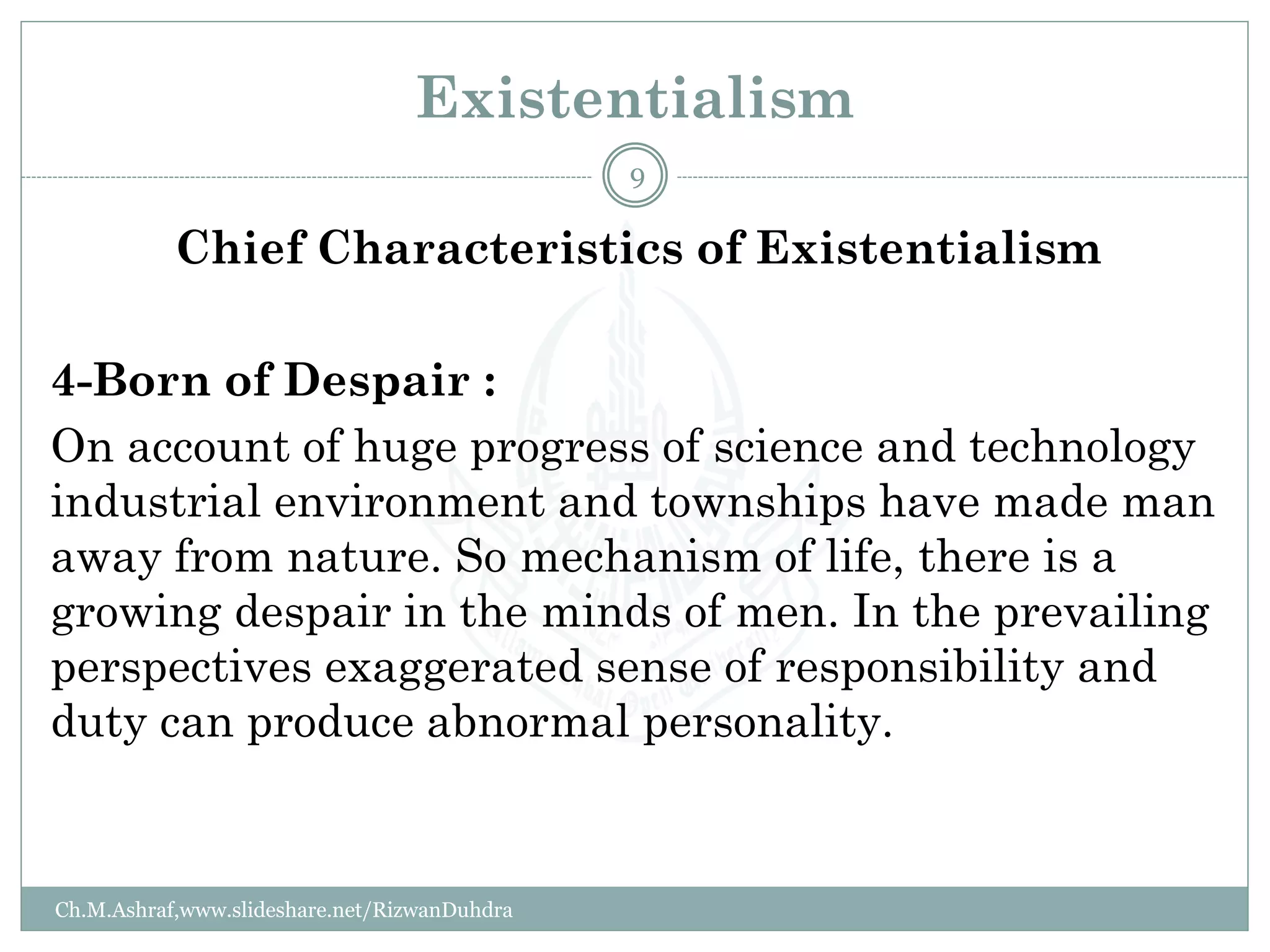 Existentialism
Chief Characteristics of Existentialism
4-Born of Despair :
On account of huge progress of science and technology
industrial environment and townships have made man
away from nature. So mechanism of life, there is a
growing despair in the minds of men. In the prevailing
perspectives exaggerated sense of responsibility and
duty can produce abnormal personality.
Ch.M.Ashraf,www.slideshare.net/RizwanDuhdra
9
 