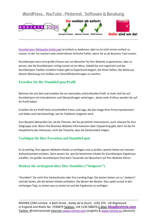  
                                                                                                          
 

StumbleUpon (Wikipedia‐Erklärung) ist einfach zu bedienen, aber es ist nicht immer einfach zu 
nutzen. In der Tat machen viele Unternehmer kritische Fehler, wenn Sie es als Business‐Tool nutzen. 
 
StumbleUpon kann eine große Chance sein um Besucher für Ihre Website zu generieren, aber zu 
wissen, wie Sie StumbleUpon richtig nutzen ist ein Muss. Sobald Sie sich registriert und die 
StumbleUpon‐Toolbar installiert haben gibt es Expertenstrategien, die Ihnen helfen, das Beste aus 
diesem Werkzeug zum Aufbau von Geschäftsbeziehungen zu machen. 

Erstellen Sie Ihr StumbleUpon-Profil

 
Nehmen Sie sich Zeit und erstellen Sie ein wertvolles und kraftvolles Profil. Je mehr Zeit Sie auf 
StumbleUpon mit Interaktionen und Überprüfungen verbringen , desto mehr Einfluss werden Sie auf 
Ihr Profil haben. 
 
Erstellen Sie ein Profil‐Seite einschließlich Fotos und Logo, die das Image Ihrer Firma repräsentiert 
und dabei auch berücksichtigt, wie Ihr Publikum reagieren wird. 
 
Zum Beispiel überprüfen Sie, ob die Themen, die Sie persönlich interessieren, auch relevant für Ihre 
Zielgruppe sind. Wenn Ihre Business‐Website Informationen über Copywriting gibt, dann ist das Ihr 
Hauptthema des Interesses, nicht die Tatsache, dass Sie Gartenarbeit mögen. 

Verfolgen Sie Ihre Favoriten auf StumbleUpon

 
Es ist wichtig, Ihre eigenen Website‐Inhalte zu verfolgen und zu prüfen, welche Seiten am meisten 
Aufmerksamkeit erhalten. Dann wissen Sie, wie Sie bestimmte Inhalte für StumbleUpon‐Ergebnisse 
schaffen. Ein großer StumbleUpon‐Post kann Tausende von Besuchern auf Ihre Website führen. 

Denken Sie strategisch über Ihre Stumbles ("Stolperer")

 
"Stumblen" Sie nicht Ihre Verkaufsseite oder Ihre Landing‐Page. Die besten Seiten um zu "stolpern" 
sind die Seiten, die die besten Inhalte enthalten. Die Besten der Besten. Dies spielt zurück in den 
vorherigen Tipp, zu testen was zu testen ist und die Ergebnisse zu verfolgen. 
 
 

                                                                                                          
ROHINIE.COM Limited . 6 Bath Street . Ashby de la Zouch . LE65 2FH . UK Registered 
in England and Wales No. 7590879 Telefon: +44 1530 588476 E‐Mail: blog@rohinie.com 
Twitter: @rohiniecomde Internet: www.rohinie.com (english) & www.rohinie.eu (deutsch)  
 