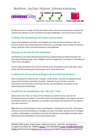 
                                                                                                           
 

Darüber hinaus ist es wichtig, nicht alle Ihre besten Seiten auf einmal zu präsentieren. Pausieren Sie 
zwischen Ihrer Aktivität und der Interaktion mit anderen Mitgliedern, die sich Ihre Seiten ansehen. 

Verlinken Sie StumbleUpon mit Twitter und Facebook

Folgen Sie StumbleUpon auf Twitter und Facebook und nutzen Sie die StumbleUpon‐Tools und ‐
Features um diese drei sozialen Netzwerke miteinander zu verknüpfen. Damit erhalten Sie weiteren 
Einfluss, WEB‐Site‐Traffic und Aufmerksamkeit im Geschäftsleben. 

Interagieren Sie und seien Sie authentisch

StumbleUpon ist eine Social‐Networking‐Community und gleichzeitig eine Bookmarking‐Site. Die 
Leistung des Werkzeugs liegt in Ihrer Fähigkeit und Ihrem Engagement, mit Anderen in Verbindung zu 
treten und zu interagieren. 
 
Je mehr echte Interaktionen Sie mit Ihren Freunden in der StumbleUpon‐Community haben, desto 
stärker wird die Auswirkung Ihrer Bemühungen auf Ihr Unternehmen sein. 

Verlinken Sie sich mit anderen Bloggern die StumbleUpon benutzen

Wenn sich jemand mit Ihnen verlinkt "stumblen" sie den Artikel. Und seien Sie respektvoll, wenn 
andere Leute Ihre Seiten und Inhalte "stumblen". Bedanken Sie sich! Positive und echte 
Interaktionen, Partnerschaften und Content sind das, was StumbleUpon und anderen Social‐
Networking‐Tools die Macht gibt. 

Erstellen Sie bei StumbleUpon eine "über uns"-Seite

Haben immer eine "Über uns"‐Seite auf Ihrer Website und stellen Sie sicher, dass Sie Ihre 
StumbleUpon persona erweitern ‐ Sie erhöhen damit Ihre Glaubwürdigkeit. Und vergessen Sie nicht 
StumbleUpon‐Buttons und ‐Abzeichen zu verwenden, damit Sie bei Ihren Besuchern einen Daumen 
nach oben motivieren! 

Fazit: Bevor Sie auf StumbleUpon starten und interagieren, entwickeln Sie einen Plan. Unternehmer 
zeichnen sich durch die Schaffung von Strategien aus, bevor sie handeln. Benutzen Sie Ihre Fähigkeit 
zu planen und Strategien zu entwickeln. Sie werden StumbleUpon mit Leichtigkeit wie jede andere 
Marketing‐und Geschäftstaktik in Ihrem Arsenal beherrschen. 


                                                                                                           
ROHINIE.COM Limited . 6 Bath Street . Ashby de la Zouch . LE65 2FH . UK Registered 
in England and Wales No. 7590879 Telefon: +44 1530 588476 E‐Mail: blog@rohinie.com 
Twitter: @rohiniecomde Internet: www.rohinie.com (english) & www.rohinie.eu (deutsch)  
 