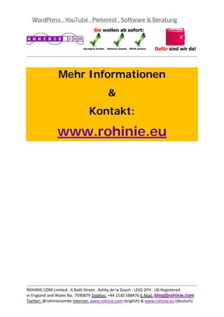  
                                                                                           
 


                Mehr Informationen
                                         &
                                Kontakt:

               www.rohinie.eu
 




                                                                                           
ROHINIE.COM Limited . 6 Bath Street . Ashby de la Zouch . LE65 2FH . UK Registered 
in England and Wales No. 7590879 Telefon: +44 1530 588476 E‐Mail: blog@rohinie.com 
Twitter: @rohiniecomde Internet: www.rohinie.com (english) & www.rohinie.eu (deutsch)  
 
