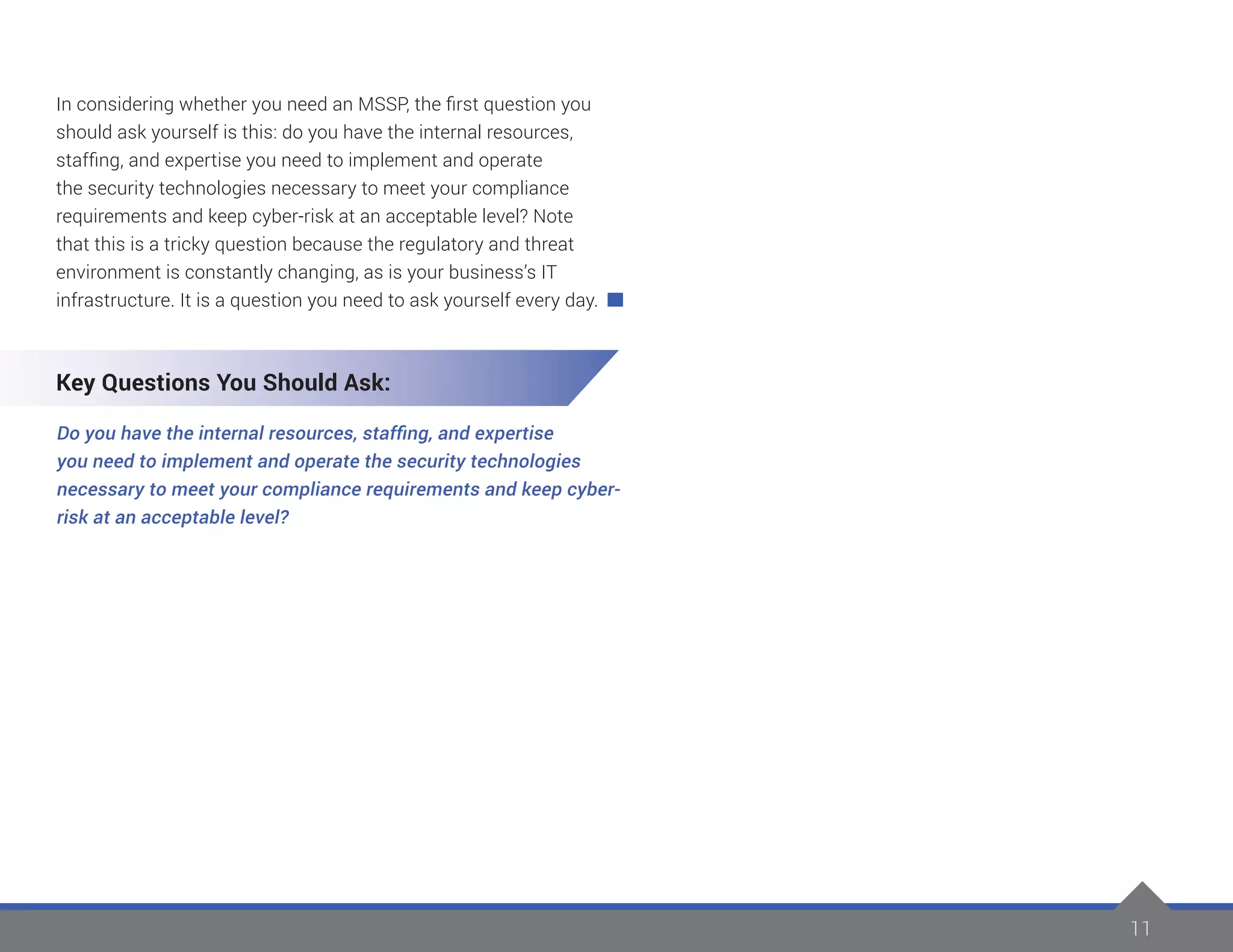 11
In considering whether you need an MSSP, the first question you
should ask yourself is this: do you have the internal resources,
staffing, and expertise you need to implement and operate
the security technologies necessary to meet your compliance
requirements and keep cyber-risk at an acceptable level? Note
that this is a tricky question because the regulatory and threat
environment is constantly changing, as is your business’s IT
infrastructure. It is a question you need to ask yourself every day.
Key Questions You Should Ask:
Do you have the internal resources, staffing, and expertise
you need to implement and operate the security technologies
necessary to meet your compliance requirements and keep cyber-
risk at an acceptable level?
 