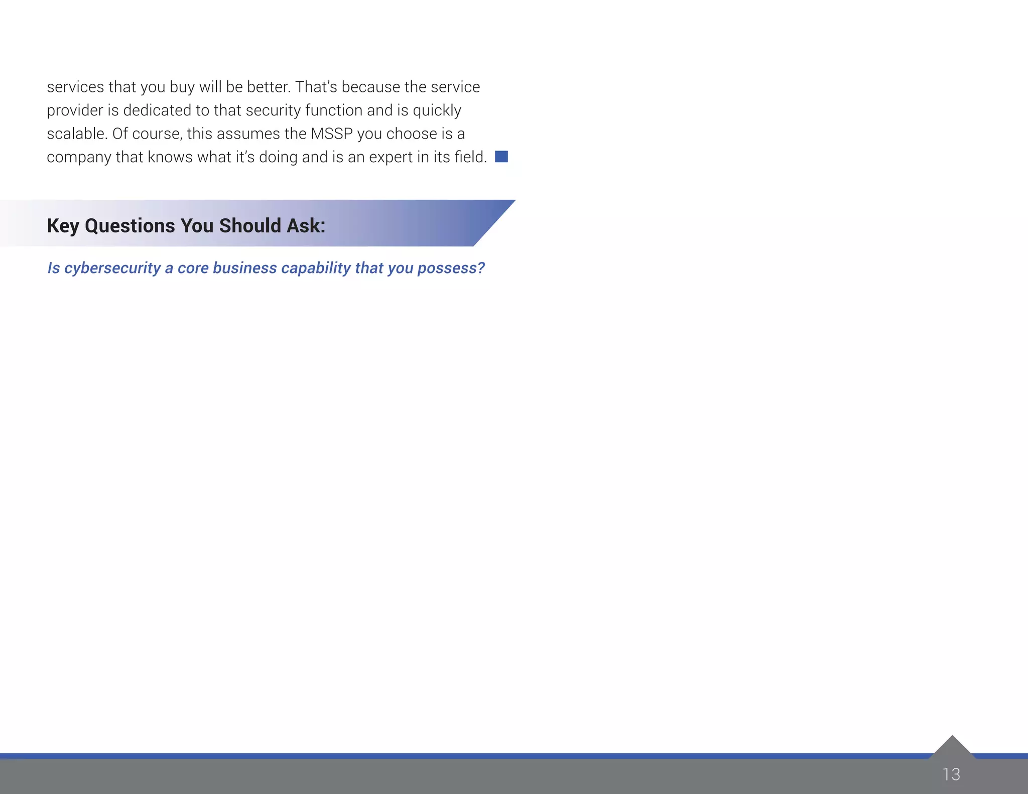 13
services that you buy will be better. That’s because the service
provider is dedicated to that security function and is quickly
scalable. Of course, this assumes the MSSP you choose is a
company that knows what it’s doing and is an expert in its field.
Key Questions You Should Ask:
Is cybersecurity a core business capability that you possess?
 