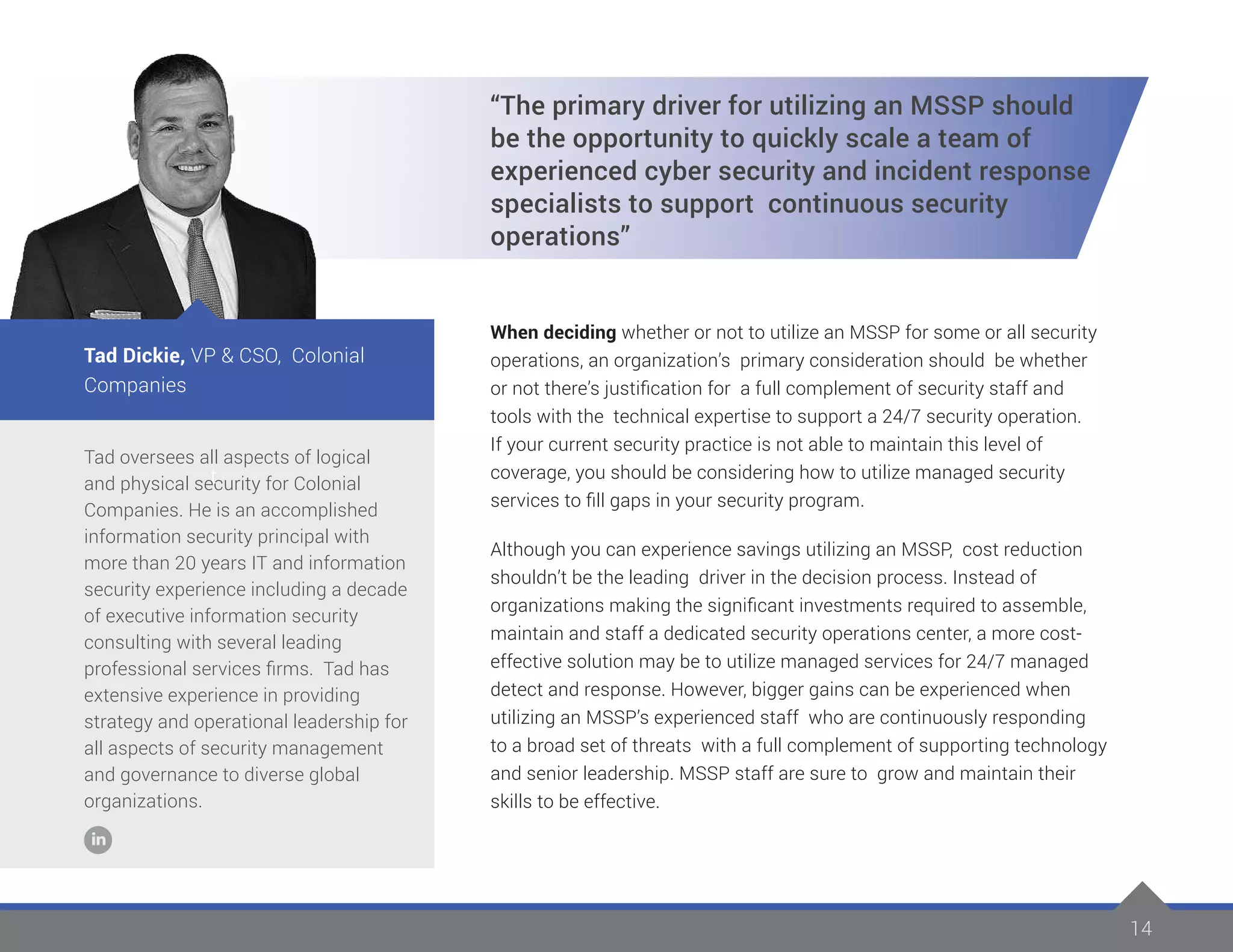 14
Tad oversees all aspects of logical
and physical security for Colonial
Companies. He is an accomplished
information security principal with
more than 20 years IT and information
security experience including a decade
of executive information security
consulting with several leading
professional services firms. Tad has
extensive experience in providing
strategy and operational leadership for
all aspects of security management
and governance to diverse global
organizations.
Tad Dickie, VP & CSO, Colonial
Companies
t
“The primary driver for utilizing an MSSP should
be the opportunity to quickly scale a team of
experienced cyber security and incident response
specialists to support continuous security
operations”
When deciding whether or not to utilize an MSSP for some or all security
operations, an organization’s primary consideration should be whether
or not there’s justification for a full complement of security staff and
tools with the technical expertise to support a 24/7 security operation.
If your current security practice is not able to maintain this level of
coverage, you should be considering how to utilize managed security
services to fill gaps in your security program.
Although you can experience savings utilizing an MSSP, cost reduction
shouldn’t be the leading driver in the decision process. Instead of
organizations making the significant investments required to assemble,
maintain and staff a dedicated security operations center, a more cost-
effective solution may be to utilize managed services for 24/7 managed
detect and response. However, bigger gains can be experienced when
utilizing an MSSP’s experienced staff who are continuously responding
to a broad set of threats with a full complement of supporting technology
and senior leadership. MSSP staff are sure to grow and maintain their
skills to be effective.
 