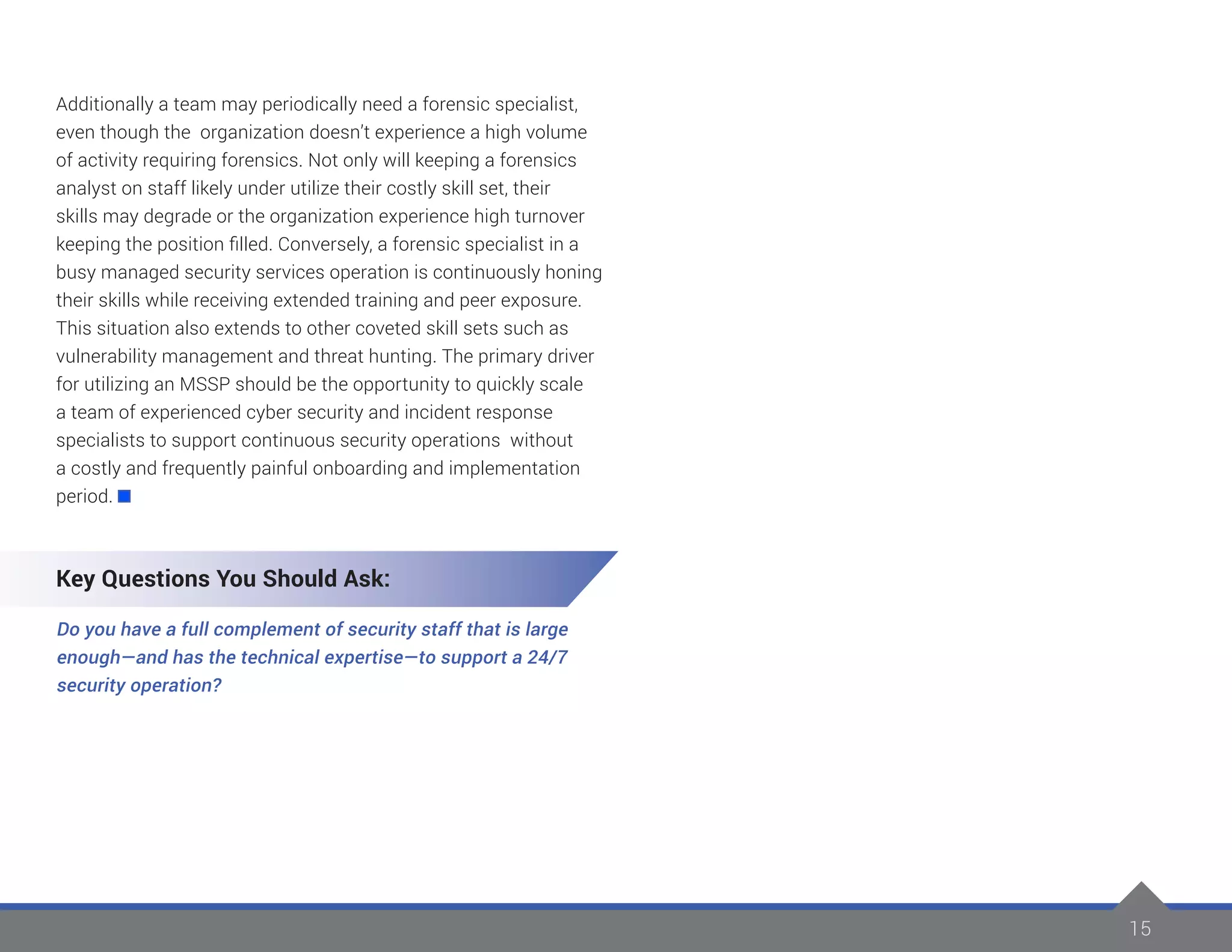 15
Additionally a team may periodically need a forensic specialist,
even though the organization doesn’t experience a high volume
of activity requiring forensics. Not only will keeping a forensics
analyst on staff likely under utilize their costly skill set, their
skills may degrade or the organization experience high turnover
keeping the position filled. Conversely, a forensic specialist in a
busy managed security services operation is continuously honing
their skills while receiving extended training and peer exposure.
This situation also extends to other coveted skill sets such as
vulnerability management and threat hunting. The primary driver
for utilizing an MSSP should be the opportunity to quickly scale
a team of experienced cyber security and incident response
specialists to support continuous security operations without
a costly and frequently painful onboarding and implementation
period.
Key Questions You Should Ask:
Do you have a full complement of security staff that is large
enough—and has the technical expertise—to support a 24/7
security operation?
 