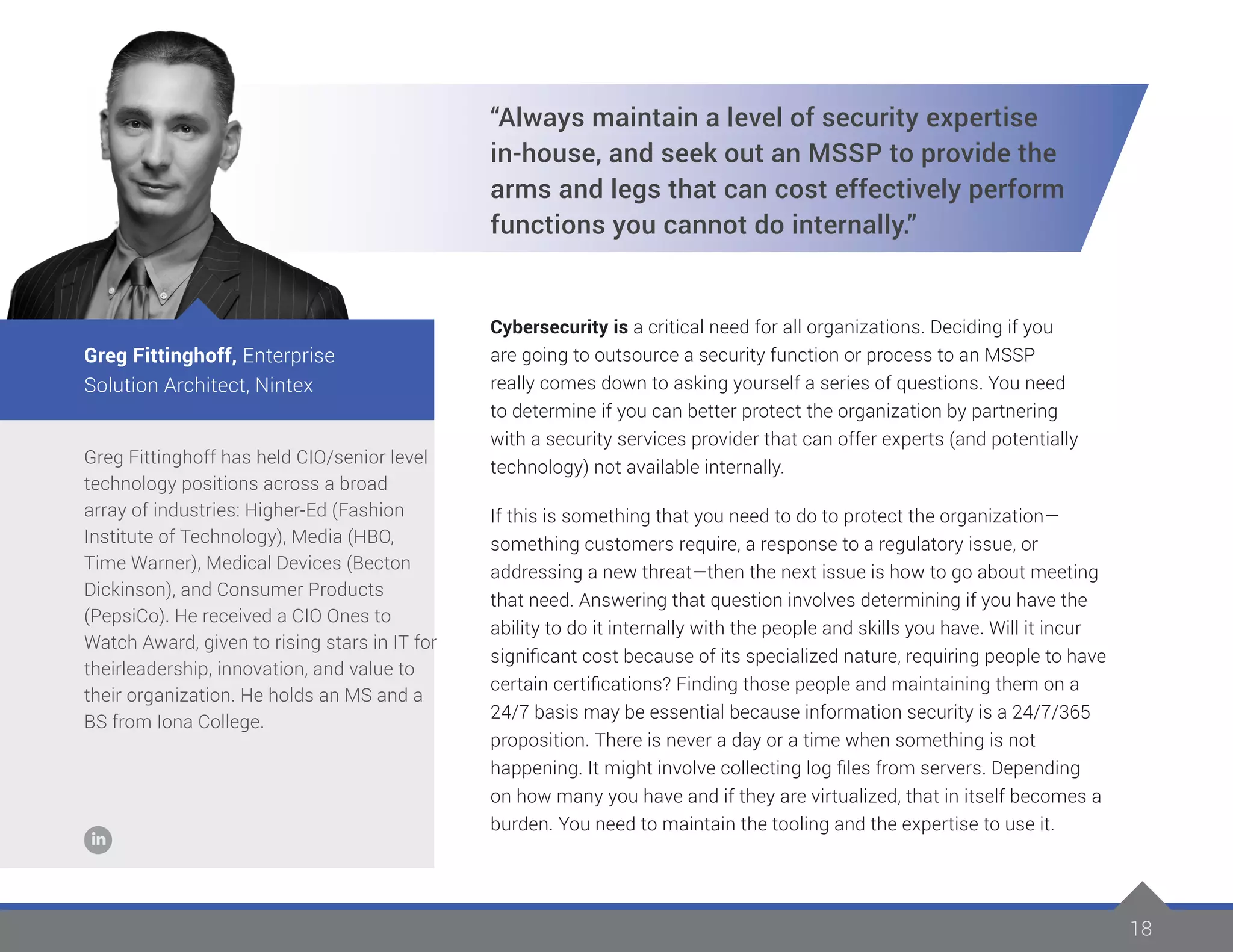 18
Greg Fittinghoff has held CIO/senior level
technology positions across a broad
array of industries: Higher-Ed (Fashion
Institute of Technology), Media (HBO,
Time Warner), Medical Devices (Becton
Dickinson), and Consumer Products
(PepsiCo). He received a CIO Ones to
Watch Award, given to rising stars in IT for
theirleadership, innovation, and value to
their organization. He holds an MS and a
BS from Iona College.
Greg Fittinghoff, Enterprise
Solution Architect, Nintex
“Always maintain a level of security expertise
in-house, and seek out an MSSP to provide the
arms and legs that can cost effectively perform
functions you cannot do internally.”
Cybersecurity is a critical need for all organizations. Deciding if you
are going to outsource a security function or process to an MSSP
really comes down to asking yourself a series of questions. You need
to determine if you can better protect the organization by partnering
with a security services provider that can offer experts (and potentially
technology) not available internally.
If this is something that you need to do to protect the organization—
something customers require, a response to a regulatory issue, or
addressing a new threat—then the next issue is how to go about meeting
that need. Answering that question involves determining if you have the
ability to do it internally with the people and skills you have. Will it incur
significant cost because of its specialized nature, requiring people to have
certain certifications? Finding those people and maintaining them on a
24/7 basis may be essential because information security is a 24/7/365
proposition. There is never a day or a time when something is not
happening. It might involve collecting log files from servers. Depending
on how many you have and if they are virtualized, that in itself becomes a
burden. You need to maintain the tooling and the expertise to use it.
 
