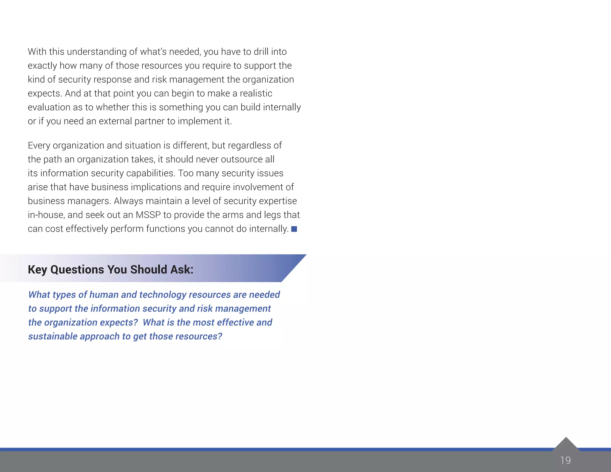 19
With this understanding of what’s needed, you have to drill into
exactly how many of those resources you require to support the
kind of security response and risk management the organization
expects. And at that point you can begin to make a realistic
evaluation as to whether this is something you can build internally
or if you need an external partner to implement it.
Every organization and situation is different, but regardless of
the path an organization takes, it should never outsource all
its information security capabilities. Too many security issues
arise that have business implications and require involvement of
business managers. Always maintain a level of security expertise
in-house, and seek out an MSSP to provide the arms and legs that
can cost effectively perform functions you cannot do internally.
Key Questions You Should Ask:
What types of human and technology resources are needed
to support the information security and risk management
the organization expects? What is the most effective and
sustainable approach to get those resources?
 