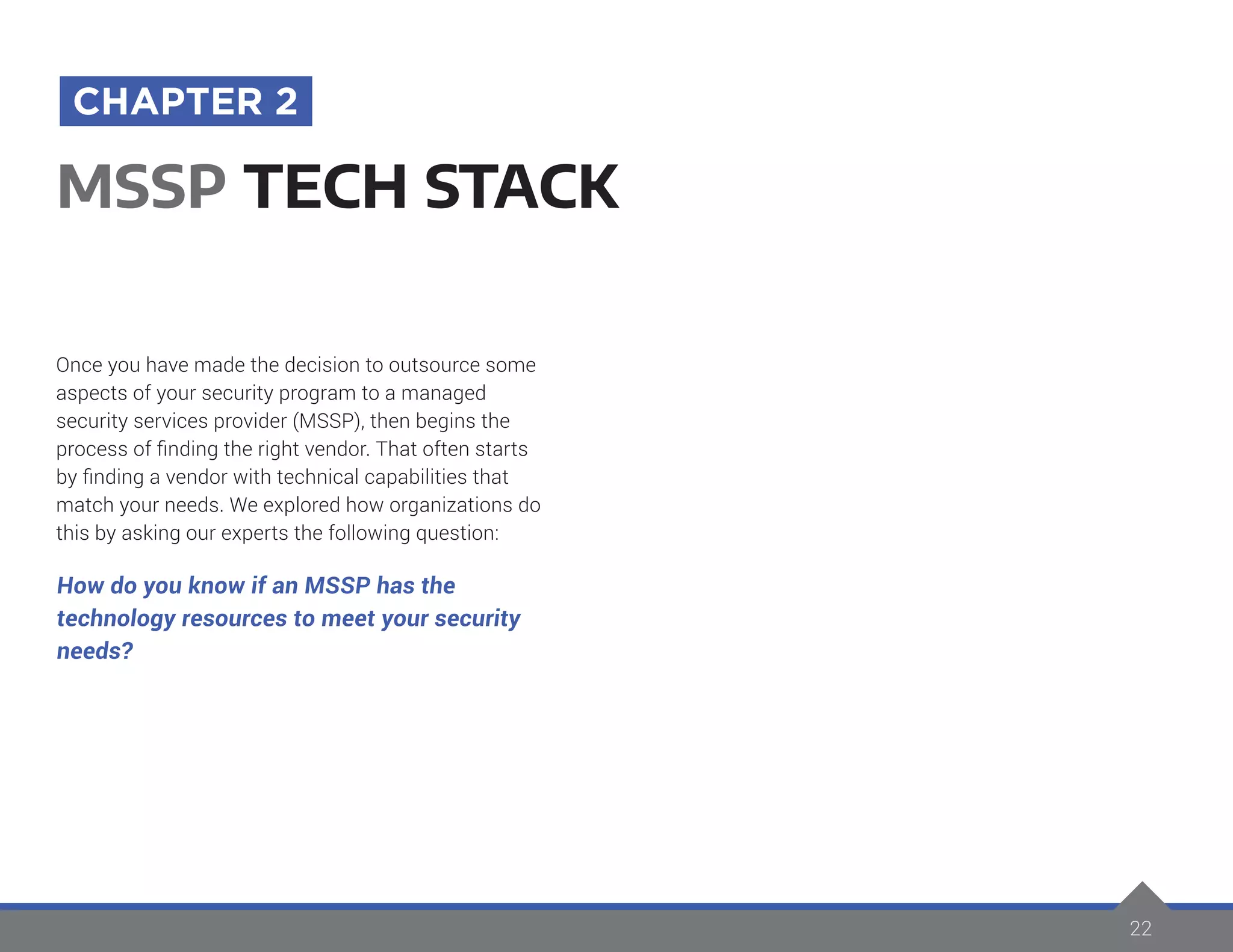 22
Once you have made the decision to outsource some
aspects of your security program to a managed
security services provider (MSSP), then begins the
process of finding the right vendor. That often starts
by finding a vendor with technical capabilities that
match your needs. We explored how organizations do
this by asking our experts the following question:
How do you know if an MSSP has the
technology resources to meet your security
needs?
MSSP TECH STACK
CHAPTER 2
 