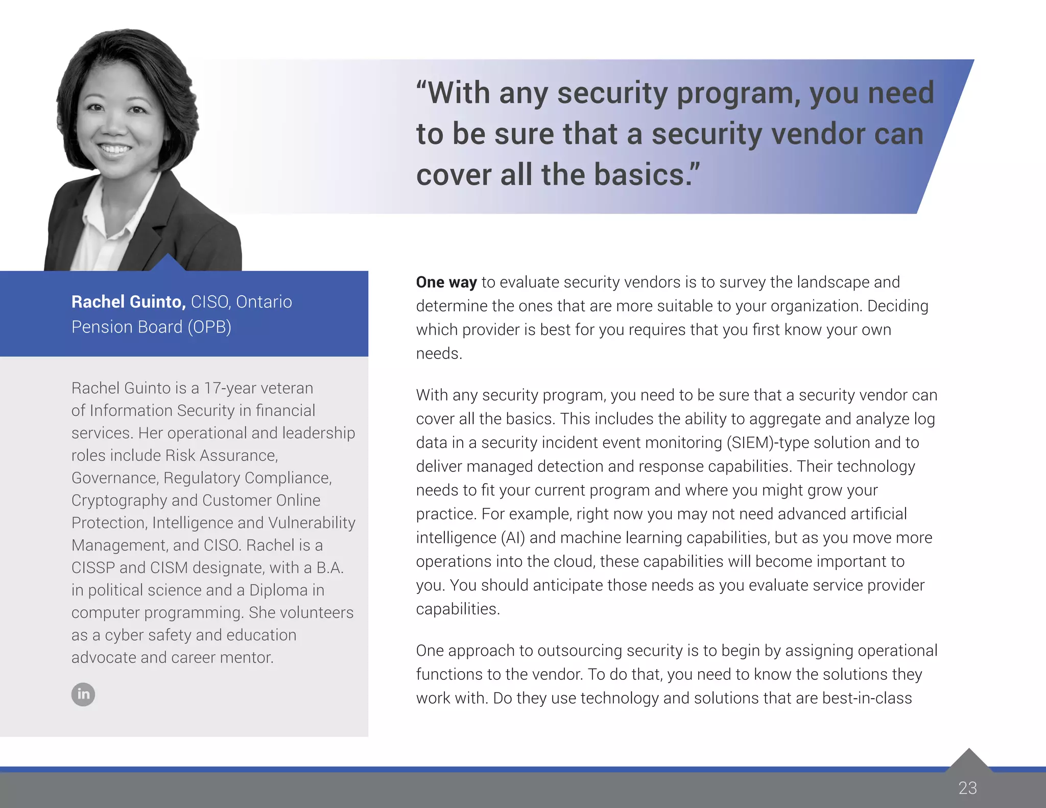 23
Rachel Guinto is a 17-year veteran
of Information Security in financial
services. Her operational and leadership
roles include Risk Assurance,
Governance, Regulatory Compliance,
Cryptography and Customer Online
Protection, Intelligence and Vulnerability
Management, and CISO. Rachel is a
CISSP and CISM designate, with a B.A.
in political science and a Diploma in
computer programming. She volunteers
as a cyber safety and education
advocate and career mentor.
Rachel Guinto, CISO, Ontario
Pension Board (OPB)
“With any security program, you need
to be sure that a security vendor can
cover all the basics.”
One way to evaluate security vendors is to survey the landscape and
determine the ones that are more suitable to your organization. Deciding
which provider is best for you requires that you first know your own
needs.
With any security program, you need to be sure that a security vendor can
cover all the basics. This includes the ability to aggregate and analyze log
data in a security incident event monitoring (SIEM)-type solution and to
deliver managed detection and response capabilities. Their technology
needs to fit your current program and where you might grow your
practice. For example, right now you may not need advanced artificial
intelligence (AI) and machine learning capabilities, but as you move more
operations into the cloud, these capabilities will become important to
you. You should anticipate those needs as you evaluate service provider
capabilities.
One approach to outsourcing security is to begin by assigning operational
functions to the vendor. To do that, you need to know the solutions they
work with. Do they use technology and solutions that are best-in-class
 