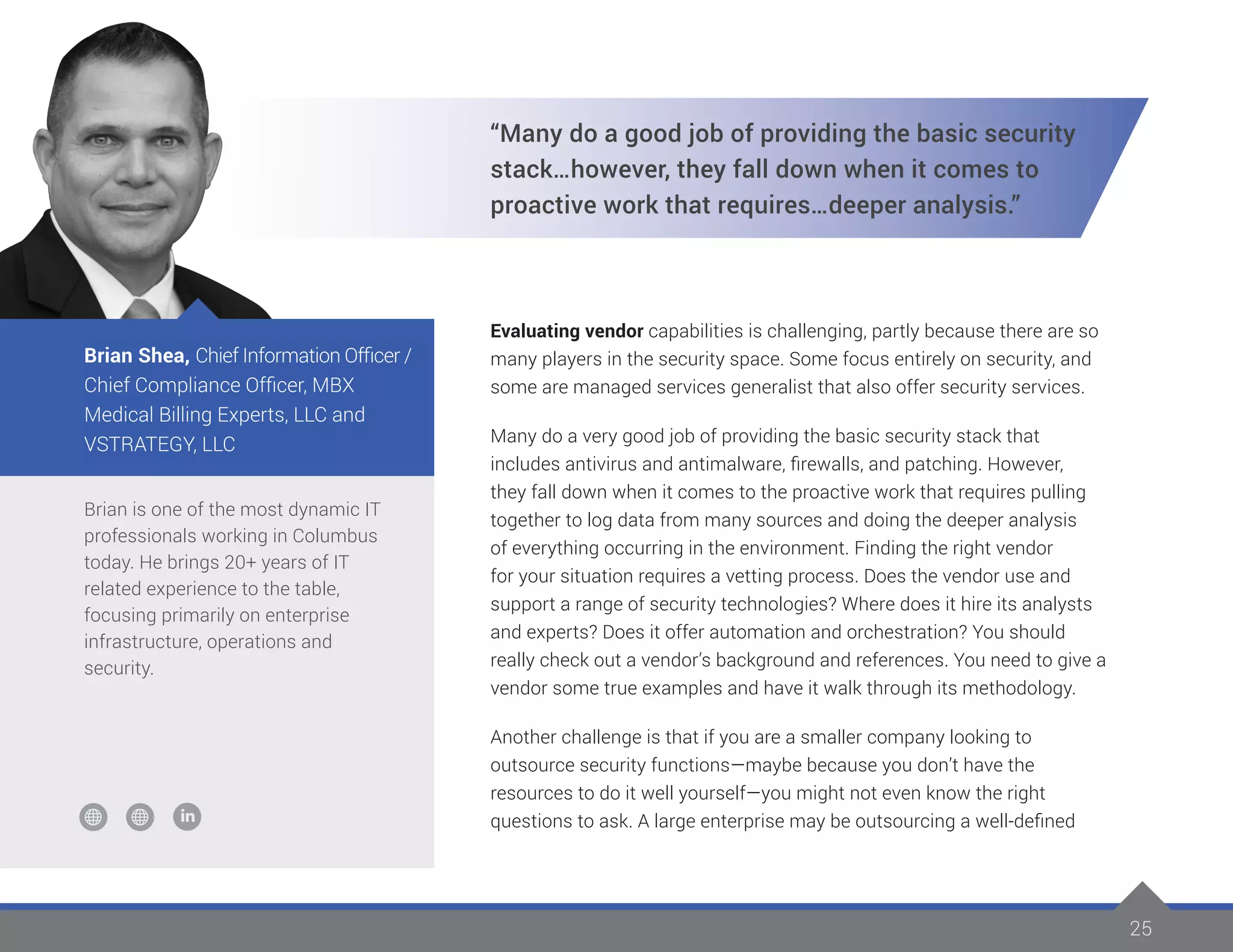 25
Brian is one of the most dynamic IT
professionals working in Columbus
today. He brings 20+ years of IT
related experience to the table,
focusing primarily on enterprise
infrastructure, operations and
security.
Brian Shea, Chief Information Officer /
Chief Compliance Officer, MBX
Medical Billing Experts, LLC and
VSTRATEGY, LLC
“Many do a good job of providing the basic security
stack…however, they fall down when it comes to
proactive work that requires…deeper analysis.”
Evaluating vendor capabilities is challenging, partly because there are so
many players in the security space. Some focus entirely on security, and
some are managed services generalist that also offer security services.
Many do a very good job of providing the basic security stack that
includes antivirus and antimalware, firewalls, and patching. However,
they fall down when it comes to the proactive work that requires pulling
together to log data from many sources and doing the deeper analysis
of everything occurring in the environment. Finding the right vendor
for your situation requires a vetting process. Does the vendor use and
support a range of security technologies? Where does it hire its analysts
and experts? Does it offer automation and orchestration? You should
really check out a vendor’s background and references. You need to give a
vendor some true examples and have it walk through its methodology.
Another challenge is that if you are a smaller company looking to
outsource security functions—maybe because you don’t have the
resources to do it well yourself—you might not even know the right
questions to ask. A large enterprise may be outsourcing a well-defined
 