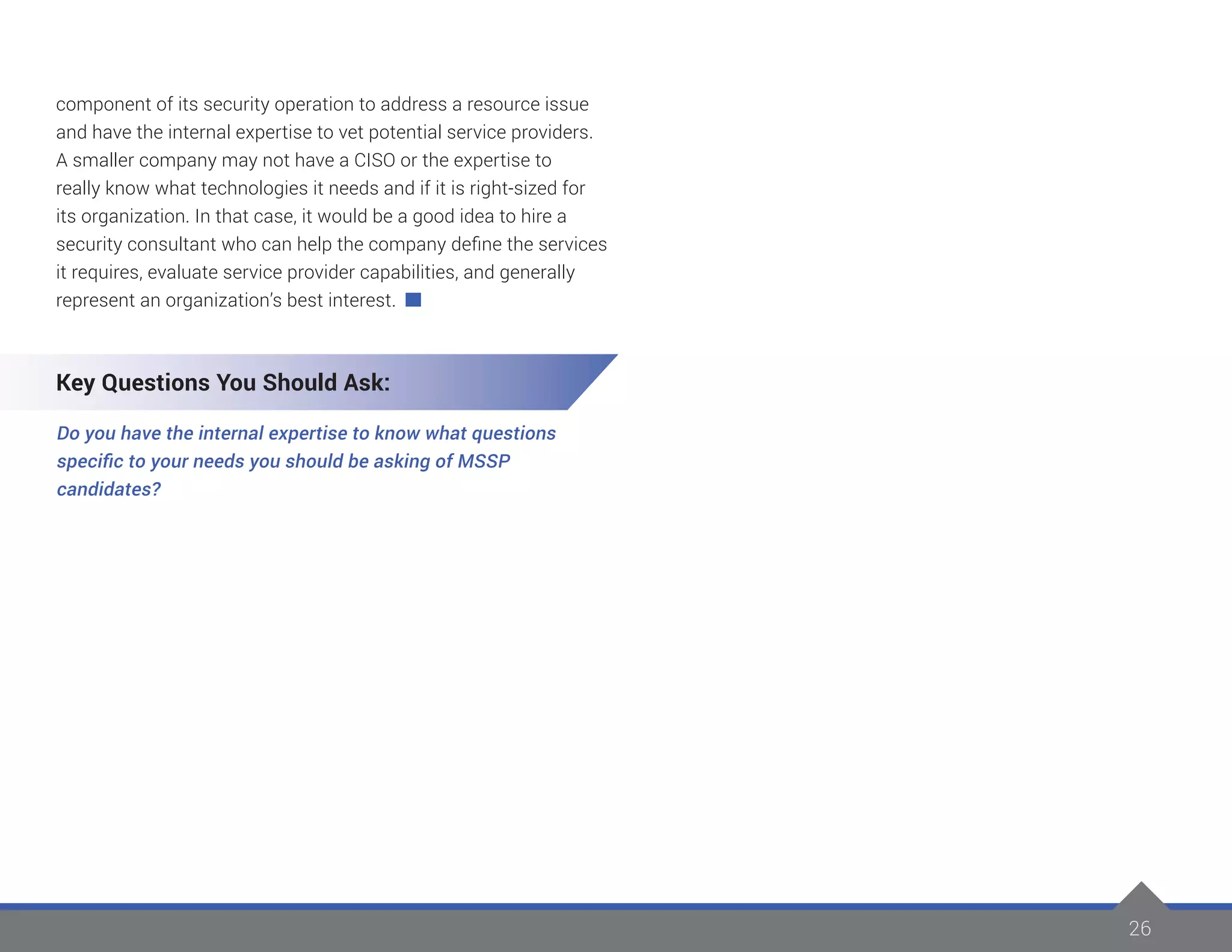 26
component of its security operation to address a resource issue
and have the internal expertise to vet potential service providers.
A smaller company may not have a CISO or the expertise to
really know what technologies it needs and if it is right-sized for
its organization. In that case, it would be a good idea to hire a
security consultant who can help the company define the services
it requires, evaluate service provider capabilities, and generally
represent an organization’s best interest.
Key Questions You Should Ask:
Do you have the internal expertise to know what questions
specific to your needs you should be asking of MSSP
candidates?
 