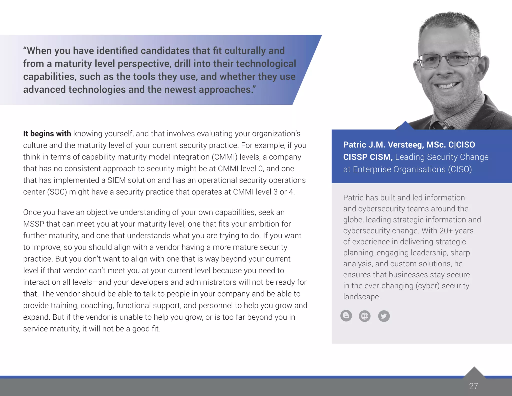 2727
Patric has built and led information-
and cybersecurity teams around the
globe, leading strategic information and
cybersecurity change. With 20+ years
of experience in delivering strategic
planning, engaging leadership, sharp
analysis, and custom solutions, he
ensures that businesses stay secure
in the ever-changing (cyber) security
landscape.
Patric J.M. Versteeg, MSc. C|CISO
CISSP CISM, Leading Security Change
at Enterprise Organisations (CISO)
“When you have identified candidates that fit culturally and
from a maturity level perspective, drill into their technological
capabilities, such as the tools they use, and whether they use
advanced technologies and the newest approaches.”
It begins with knowing yourself, and that involves evaluating your organization’s
culture and the maturity level of your current security practice. For example, if you
think in terms of capability maturity model integration (CMMI) levels, a company
that has no consistent approach to security might be at CMMI level 0, and one
that has implemented a SIEM solution and has an operational security operations
center (SOC) might have a security practice that operates at CMMI level 3 or 4.
Once you have an objective understanding of your own capabilities, seek an
MSSP that can meet you at your maturity level, one that fits your ambition for
further maturity, and one that understands what you are trying to do. If you want
to improve, so you should align with a vendor having a more mature security
practice. But you don’t want to align with one that is way beyond your current
level if that vendor can’t meet you at your current level because you need to
interact on all levels—and your developers and administrators will not be ready for
that. The vendor should be able to talk to people in your company and be able to
provide training, coaching, functional support, and personnel to help you grow and
expand. But if the vendor is unable to help you grow, or is too far beyond you in
service maturity, it will not be a good fit.
 