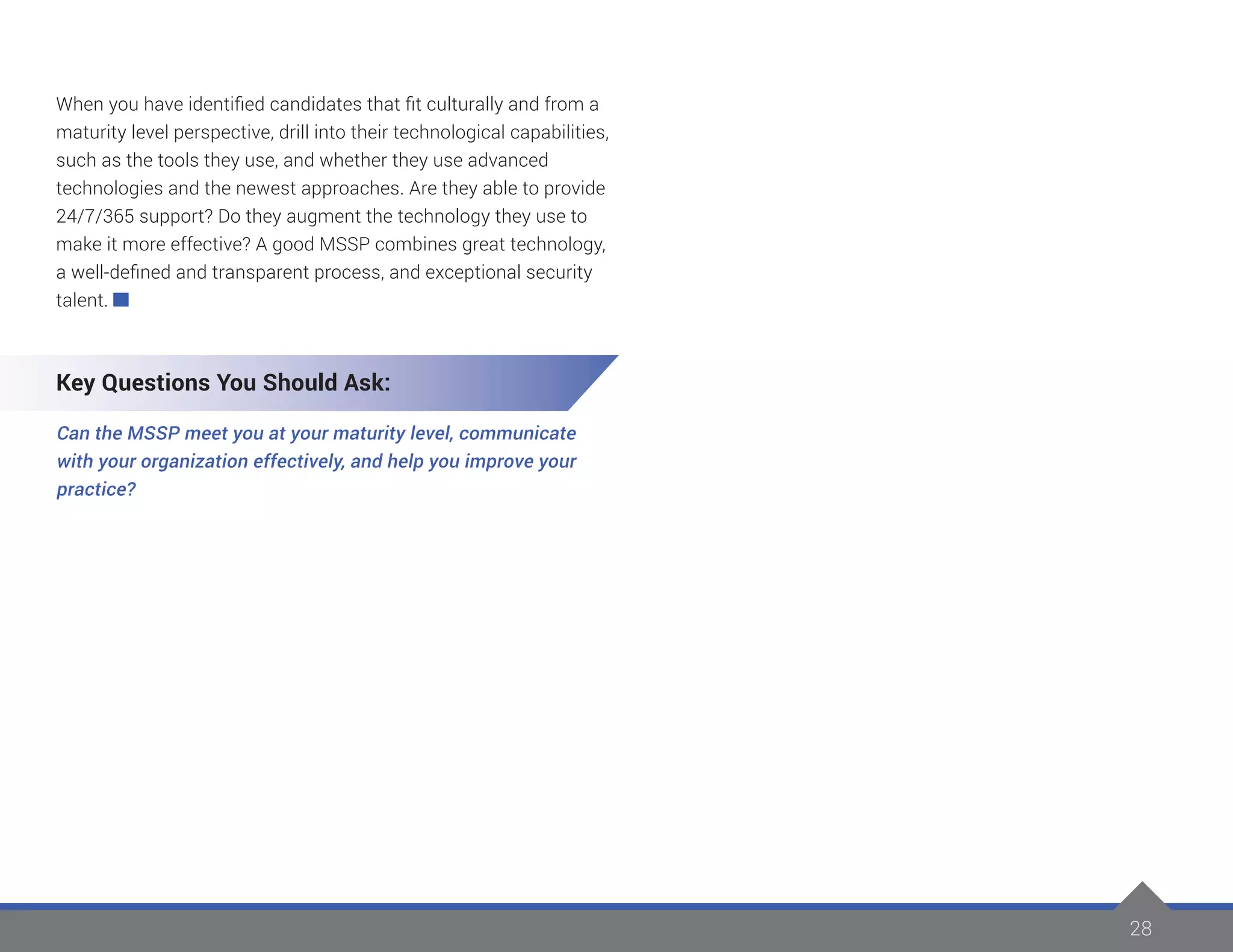 28
When you have identified candidates that fit culturally and from a
maturity level perspective, drill into their technological capabilities,
such as the tools they use, and whether they use advanced
technologies and the newest approaches. Are they able to provide
24/7/365 support? Do they augment the technology they use to
make it more effective? A good MSSP combines great technology,
a well-defined and transparent process, and exceptional security
talent.
Key Questions You Should Ask:
Can the MSSP meet you at your maturity level, communicate
with your organization effectively, and help you improve your
practice?
 