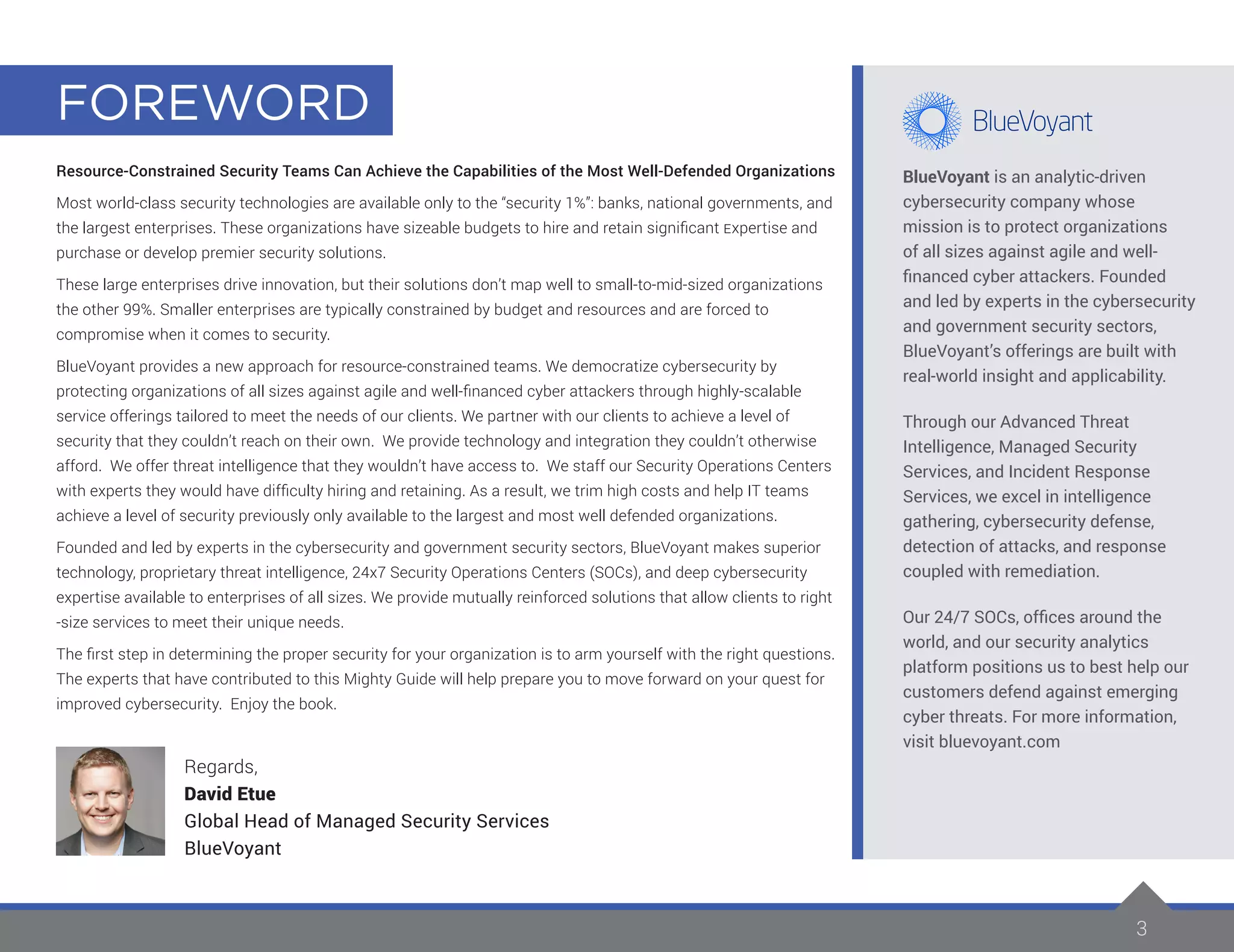 3
Resource-Constrained Security Teams Can Achieve the Capabilities of the Most Well-Defended Organizations
Most world-class security technologies are available only to the “security 1%”: banks, national governments, and
the largest enterprises. These organizations have sizeable budgets to hire and retain significant Expertise and
purchase or develop premier security solutions.
These large enterprises drive innovation, but their solutions don’t map well to small-to-mid-sized organizations
the other 99%. Smaller enterprises are typically constrained by budget and resources and are forced to
compromise when it comes to security.
BlueVoyant provides a new approach for resource-constrained teams. We democratize cybersecurity by
protecting organizations of all sizes against agile and well-financed cyber attackers through highly-scalable
service offerings tailored to meet the needs of our clients. We partner with our clients to achieve a level of
security that they couldn’t reach on their own. We provide technology and integration they couldn’t otherwise
afford. We offer threat intelligence that they wouldn’t have access to. We staff our Security Operations Centers
with experts they would have difficulty hiring and retaining. As a result, we trim high costs and help IT teams
achieve a level of security previously only available to the largest and most well defended organizations.
Founded and led by experts in the cybersecurity and government security sectors, BlueVoyant makes superior
technology, proprietary threat intelligence, 24x7 Security Operations Centers (SOCs), and deep cybersecurity
expertise available to enterprises of all sizes. We provide mutually reinforced solutions that allow clients to right
-size services to meet their unique needs.
The first step in determining the proper security for your organization is to arm yourself with the right questions.
The experts that have contributed to this Mighty Guide will help prepare you to move forward on your quest for
improved cybersecurity. Enjoy the book.
Regards,
David Etue
Global Head of Managed Security Services
BlueVoyant
BlueVoyant is an analytic-driven
cybersecurity company whose
mission is to protect organizations
of all sizes against agile and well-
financed cyber attackers. Founded
and led by experts in the cybersecurity
and government security sectors,
BlueVoyant’s offerings are built with
real-world insight and applicability.
Through our Advanced Threat
Intelligence, Managed Security
Services, and Incident Response
Services, we excel in intelligence
gathering, cybersecurity defense,
detection of attacks, and response
coupled with remediation.
Our 24/7 SOCs, offices around the
world, and our security analytics
platform positions us to best help our
customers defend against emerging
cyber threats. For more information,
visit bluevoyant.com
FOREWORD
 