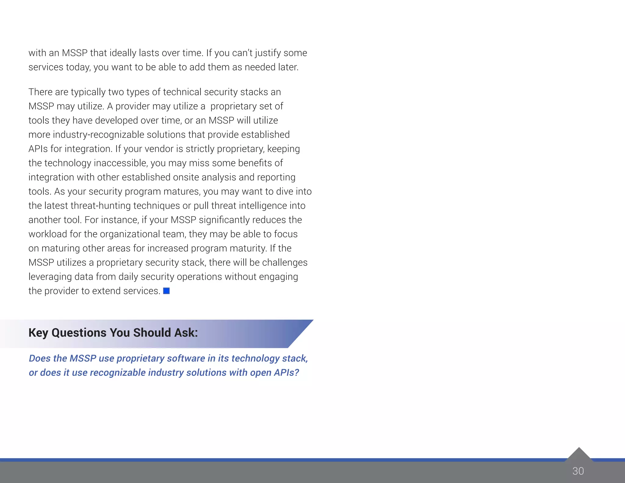 30
with an MSSP that ideally lasts over time. If you can’t justify some
services today, you want to be able to add them as needed later.
There are typically two types of technical security stacks an
MSSP may utilize. A provider may utilize a proprietary set of
tools they have developed over time, or an MSSP will utilize
more industry-recognizable solutions that provide established
APIs for integration. If your vendor is strictly proprietary, keeping
the technology inaccessible, you may miss some benefits of
integration with other established onsite analysis and reporting
tools. As your security program matures, you may want to dive into
the latest threat-hunting techniques or pull threat intelligence into
another tool. For instance, if your MSSP significantly reduces the
workload for the organizational team, they may be able to focus
on maturing other areas for increased program maturity. If the
MSSP utilizes a proprietary security stack, there will be challenges
leveraging data from daily security operations without engaging
the provider to extend services.
Key Questions You Should Ask:
Does the MSSP use proprietary software in its technology stack,
or does it use recognizable industry solutions with open APIs?
 