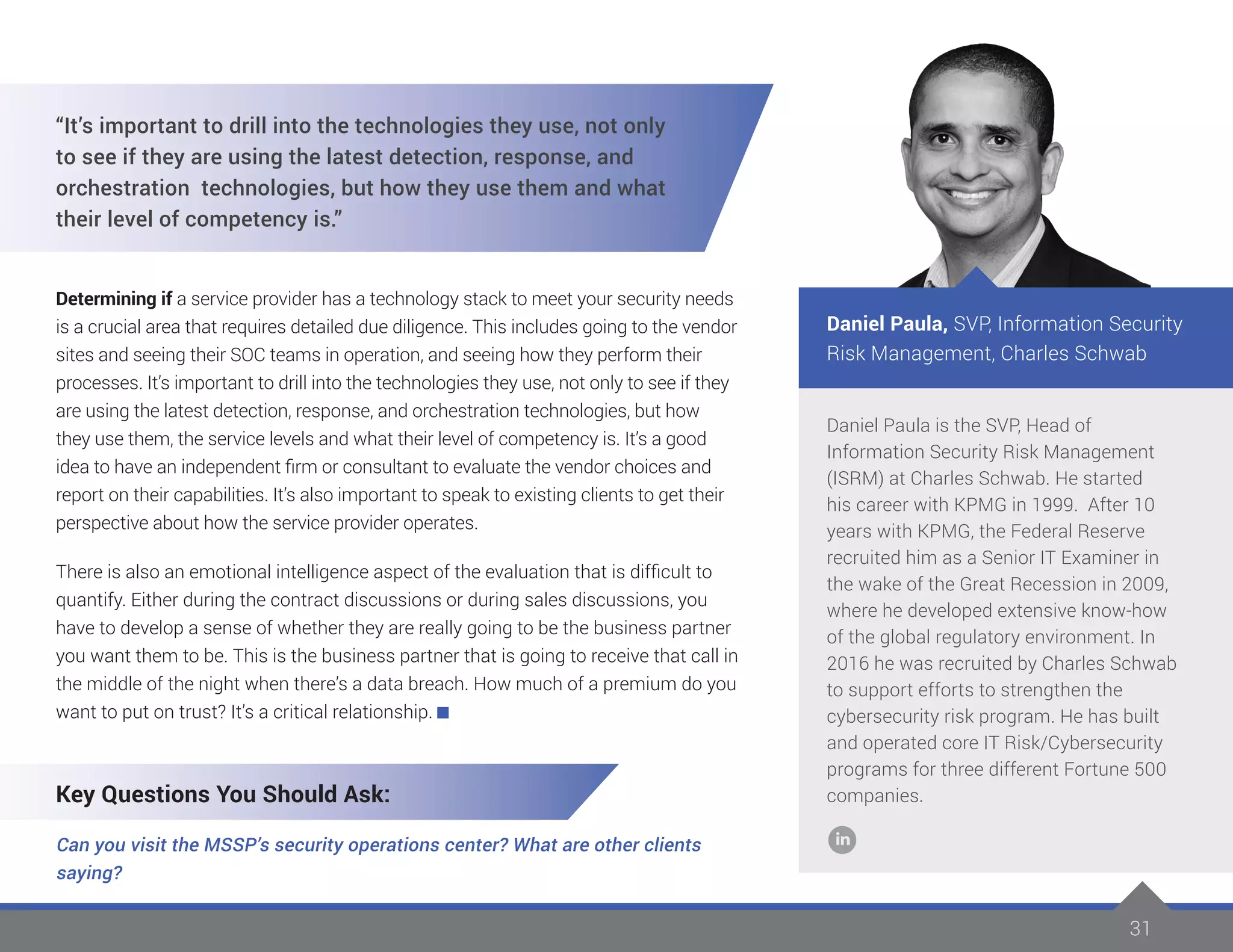 31
Daniel Paula is the SVP, Head of
Information Security Risk Management
(ISRM) at Charles Schwab. He started
his career with KPMG in 1999. After 10
years with KPMG, the Federal Reserve
recruited him as a Senior IT Examiner in
the wake of the Great Recession in 2009,
where he developed extensive know-how
of the global regulatory environment. In
2016 he was recruited by Charles Schwab
to support efforts to strengthen the
cybersecurity risk program. He has built
and operated core IT Risk/Cybersecurity
programs for three different Fortune 500
companies.
Daniel Paula, SVP, Information Security
Risk Management, Charles Schwab
“It’s important to drill into the technologies they use, not only
to see if they are using the latest detection, response, and
orchestration technologies, but how they use them and what
their level of competency is.”
Determining if a service provider has a technology stack to meet your security needs
is a crucial area that requires detailed due diligence. This includes going to the vendor
sites and seeing their SOC teams in operation, and seeing how they perform their
processes. It’s important to drill into the technologies they use, not only to see if they
are using the latest detection, response, and orchestration technologies, but how
they use them, the service levels and what their level of competency is. It’s a good
idea to have an independent firm or consultant to evaluate the vendor choices and
report on their capabilities. It’s also important to speak to existing clients to get their
perspective about how the service provider operates.
There is also an emotional intelligence aspect of the evaluation that is difficult to
quantify. Either during the contract discussions or during sales discussions, you
have to develop a sense of whether they are really going to be the business partner
you want them to be. This is the business partner that is going to receive that call in
the middle of the night when there’s a data breach. How much of a premium do you
want to put on trust? It’s a critical relationship.
Key Questions You Should Ask:
Can you visit the MSSP’s security operations center? What are other clients
saying?
 